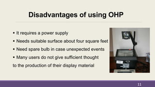 Disadvantages of using OHP
 It requires a power supply
 Needs suitable surface about four square feet
 Need spare bulb in case unexpected events
 Many users do not give sufficient thought
to the production of their display material
11
 