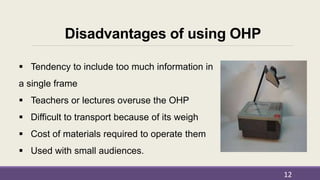 Disadvantages of using OHP
 Tendency to include too much information in
a single frame
 Teachers or lectures overuse the OHP
 Difficult to transport because of its weigh
 Cost of materials required to operate them
 Used with small audiences.
12
 