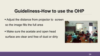 Guideliness-How to use the OHP
 Adjust the distance from projector to screen
so the image fills the full area
 Make sure the acetate and open head
surface are clear and free of dust or dirty
14
 