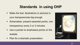 Standards in using OHP
 Make the text, illustrations or pictures in
your transparencies big enough
 Schematize: present essential points, one
transparency every 2 or 3 minutes
 Use a pointer to emphasize points on the
acetate
 Plan for a dramatic presentation
15
 