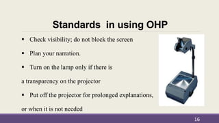 Standards in using OHP
 Check visibility; do not block the screen
 Plan your narration.
 Turn on the lamp only if there is
a transparency on the projector
 Put off the projector for prolonged explanations,
or when it is not needed
16
 