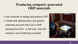 Producing computer generated
OHP materials
18
 Use computer to design and produce OHT
 Create both alphanumeric and graphic
materials and print them out in OHP
transparency form - in full color, and with
whatever size of lettering is wanted
 