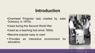 Introduction
Overhead Projector was created by Jules
Duboscq, in 1870s.
Used during the Second World War
Used as a teaching tool since 1950s.
Become popular easy to used
 Provides an interactive environment for
educators.
2
 