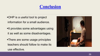 Conclusion
OHP is a useful tool to project
information for a small audience.
It provides some advantages using
it as well as some disadvantages.
There are some usage principles
teachers should follow to make its
use effective.
26
 