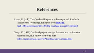 References
27
Aceret, R. (n.d.). The Overhead Projector: Advantages and Standards.
Educational Technology. Retrieved from http://ed-
tech124.blogspot.com/2013/08/the-overhead-projector-ohp.html
Corey, W. (1999).Overhead projector usage. Business and professional
toastmasters, club #1169. Retrieved from
http://regainthemagic.com/BPToastmasters/overhead.html
 