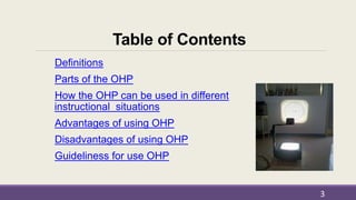 Table of Contents
Definitions
Parts of the OHP
How the OHP can be used in different
instructional situations
Advantages of using OHP
Disadvantages of using OHP
Guideliness for use OHP
3
 