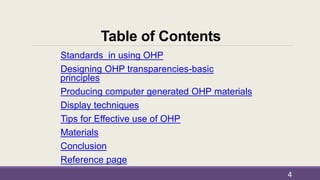 Table of Contents
Standards in using OHP
Designing OHP transparencies-basic
principles
Producing computer generated OHP materials
Display techniques
Tips for Effective use of OHP
Materials
Conclusion
Reference page
4
 