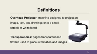 Definitions
Overhead Projector: machine designed to project an
image, text, and drawings onto a small
screen or whiteboard
Transparencies: pages transparent and
flexible used to place information and images
5
 