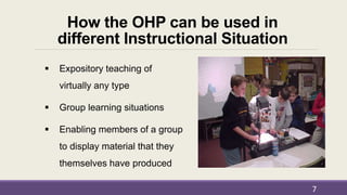 How the OHP can be used in
different Instructional Situation
 Expository teaching of
virtually any type
 Group learning situations
 Enabling members of a group
to display material that they
themselves have produced
7
 