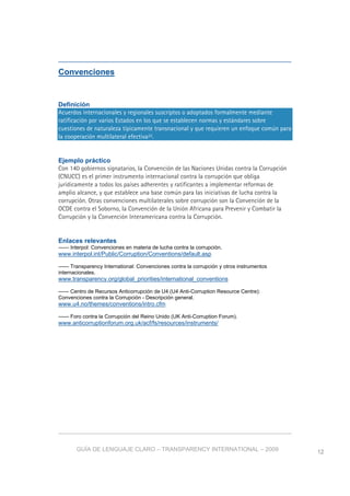 GUÍA DE LENGUAJE CLARO – TRANSPARENCY INTERNATIONAL – 2009 12
Convenciones
Definición
Acuerdos internacionales y regionales suscriptos o adoptados formalmente mediante
ratificación por varios Estados en los que se establecen normas y estándares sobre
cuestiones de naturaleza típicamente transnacional y que requieren un enfoque común para
la cooperación multilateral efectiva22.
Ejemplo práctico
Con 140 gobiernos signatarios, la Convención de las Naciones Unidas contra la Corrupción
(CNUCC) es el primer instrumento internacional contra la corrupción que obliga
jurídicamente a todos los países adherentes y ratificantes a implementar reformas de
amplio alcance, y que establece una base común para las iniciativas de lucha contra la
corrupción. Otras convenciones multilaterales sobre corrupción son la Convención de la
OCDE contra el Soborno, la Convención de la Unión Africana para Prevenir y Combatir la
Corrupción y la Convención Interamericana contra la Corrupción.
Enlaces relevantes
—— Interpol: Convenciones en materia de lucha contra la corrupción.
www.interpol.int/Public/Corruption/Conventions/default.asp
—— Transparency International: Convenciones contra la corrupción y otros instrumentos
internacionales.
www.transparency.org/global_priorities/international_conventions
—— Centro de Recursos Anticorrupción de U4 (U4 Anti-Corruption Resource Centre):
Convenciones contra la Corrupción - Descripción general.
www.u4.no/themes/conventions/intro.cfm
—— Foro contra la Corrupción del Reino Unido (UK Anti-Corruption Forum).
www.anticorruptionforum.org.uk/acf/fs/resources/instruments/
 