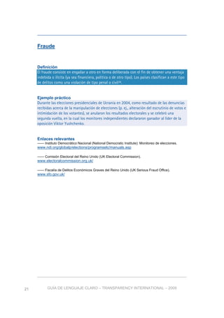 GUÍA DE LENGUAJE CLARO – TRANSPARENCY INTERNATIONAL – 200921
Fraude
Definición
El fraude consiste en engañar a otro en forma deliberada con el fin de obtener una ventaja
indebida o ilícita (ya sea financiera, política o de otro tipo). Los países clasifican a este tipo
de delitos como una violación de tipo penal o civil36.
Ejemplo práctico
Durante las elecciones presidenciales de Ucrania en 2004, como resultado de las denuncias
recibidas acerca de la manipulación de elecciones (p. ej., alteración del escrutinio de votos e
intimidación de los votantes), se anularon los resultados electorales y se celebró una
segunda vuelta, en la cual los monitores independientes declararon ganador al líder de la
oposición Viktor Yushchenko.
Enlaces relevantes
—— Instituto Democrático Nacional (National Democratic Institute): Monitoreo de elecciones.
www.ndi.org/globalp/elections/programselc/manuals.asp
—— Comisión Electoral del Reino Unido (UK Electoral Commission).
www.electoralcommission.org.uk/
—— Fiscalía de Delitos Económicos Graves del Reino Unido (UK Serious Fraud Office).
www.sfo.gov.uk/
 