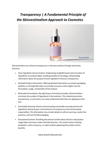 WWW.SKINVESTIMALISM.COM
Transparency | A Fundamental Principle of
the Skinvestimalism Approach to Cosmetics
Skinvestimalism can enhance transparency in skincare products through several key
practices:
 Clear Ingredient Communication: Emphasizing straightforward communication of
ingredients on product labels, avoiding complex terminology, and providing
information about the purpose of each ingredient enhances transparency.
 Detailed Product Information: Offering detailed information on product packaging,
websites, or through QR codes can provide consumers with insights into the
formulation, usage, and benefits of the product.
 Minimalist Formulations: By adhering to minimalist principles, Skinvestimalism
minimizes the number of ingredients in formulations. This simplicity promotes
transparency, as consumers can easily understand what they are applying to their
skin.
 Sustainable Sourcing: Clearly communicating sustainable sourcing practices for
ingredients demonstrates a commitment to transparency and environmental
responsibility. This information may include details on ethical sourcing, cruelty-free
practices, and eco-friendly packaging.
 Educational Content: Providing educational content about skincare and product
usage helps consumers make informed decisions. This could involve including
pamphlets, online resources, or video content explaining the product and its
benefits.
 