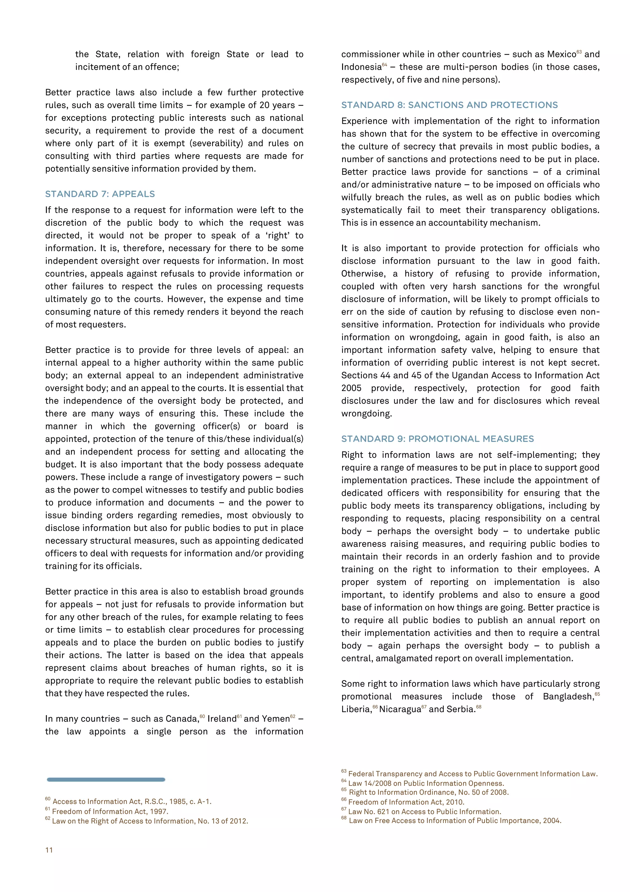 11
the State, relation with foreign State or lead to
incitement of an offence;
Better practice laws also include a few further protective
rules, such as overall time limits – for example of 20 years –
for exceptions protecting public interests such as national
security, a requirement to provide the rest of a document
where only part of it is exempt (severability) and rules on
consulting with third parties where requests are made for
potentially sensitive information provided by them.
STANDARD 7: APPEALS
If the response to a request for information were left to the
discretion of the public body to which the request was
directed, it would not be proper to speak of a ‘right’ to
information. It is, therefore, necessary for there to be some
independent oversight over requests for information. In most
countries, appeals against refusals to provide information or
other failures to respect the rules on processing requests
ultimately go to the courts. However, the expense and time
consuming nature of this remedy renders it beyond the reach
of most requesters.
Better practice is to provide for three levels of appeal: an
internal appeal to a higher authority within the same public
body; an external appeal to an independent administrative
oversight body; and an appeal to the courts. It is essential that
the independence of the oversight body be protected, and
there are many ways of ensuring this. These include the
manner in which the governing officer(s) or board is
appointed, protection of the tenure of this/these individual(s)
and an independent process for setting and allocating the
budget. It is also important that the body possess adequate
powers. These include a range of investigatory powers – such
as the power to compel witnesses to testify and public bodies
to produce information and documents – and the power to
issue binding orders regarding remedies, most obviously to
disclose information but also for public bodies to put in place
necessary structural measures, such as appointing dedicated
officers to deal with requests for information and/or providing
training for its officials.
Better practice in this area is also to establish broad grounds
for appeals – not just for refusals to provide information but
for any other breach of the rules, for example relating to fees
or time limits – to establish clear procedures for processing
appeals and to place the burden on public bodies to justify
their actions. The latter is based on the idea that appeals
represent claims about breaches of human rights, so it is
appropriate to require the relevant public bodies to establish
that they have respected the rules.
In many countries – such as Canada,60
Ireland61
and Yemen62
–
the law appoints a single person as the information
60
Access to Information Act, R.S.C., 1985, c. A-1.
61
Freedom of Information Act, 1997.
62
Law on the Right of Access to Information, No. 13 of 2012.
commissioner while in other countries – such as Mexico63
and
Indonesia64
– these are multi-person bodies (in those cases,
respectively, of five and nine persons).
STANDARD 8: SANCTIONS AND PROTECTIONS
Experience with implementation of the right to information
has shown that for the system to be effective in overcoming
the culture of secrecy that prevails in most public bodies, a
number of sanctions and protections need to be put in place.
Better practice laws provide for sanctions – of a criminal
and/or administrative nature – to be imposed on officials who
wilfully breach the rules, as well as on public bodies which
systematically fail to meet their transparency obligations.
This is in essence an accountability mechanism.
It is also important to provide protection for officials who
disclose information pursuant to the law in good faith.
Otherwise, a history of refusing to provide information,
coupled with often very harsh sanctions for the wrongful
disclosure of information, will be likely to prompt officials to
err on the side of caution by refusing to disclose even non-
sensitive information. Protection for individuals who provide
information on wrongdoing, again in good faith, is also an
important information safety valve, helping to ensure that
information of overriding public interest is not kept secret.
Sections 44 and 45 of the Ugandan Access to Information Act
2005 provide, respectively, protection for good faith
disclosures under the law and for disclosures which reveal
wrongdoing.
STANDARD 9: PROMOTIONAL MEASURES
Right to information laws are not self-implementing; they
require a range of measures to be put in place to support good
implementation practices. These include the appointment of
dedicated officers with responsibility for ensuring that the
public body meets its transparency obligations, including by
responding to requests, placing responsibility on a central
body – perhaps the oversight body – to undertake public
awareness raising measures, and requiring public bodies to
maintain their records in an orderly fashion and to provide
training on the right to information to their employees. A
proper system of reporting on implementation is also
important, to identify problems and also to ensure a good
base of information on how things are going. Better practice is
to require all public bodies to publish an annual report on
their implementation activities and then to require a central
body – again perhaps the oversight body – to publish a
central, amalgamated report on overall implementation.
Some right to information laws which have particularly strong
promotional measures include those of Bangladesh,65
Liberia,66
Nicaragua67
and Serbia.68
63
Federal Transparency and Access to Public Government Information Law.
64
Law 14/2008 on Public Information Openness.
65
Right to Information Ordinance, No. 50 of 2008.
66
Freedom of Information Act, 2010.
67
Law No. 621 on Access to Public Information.
68
Law on Free Access to Information of Public Importance, 2004.
 