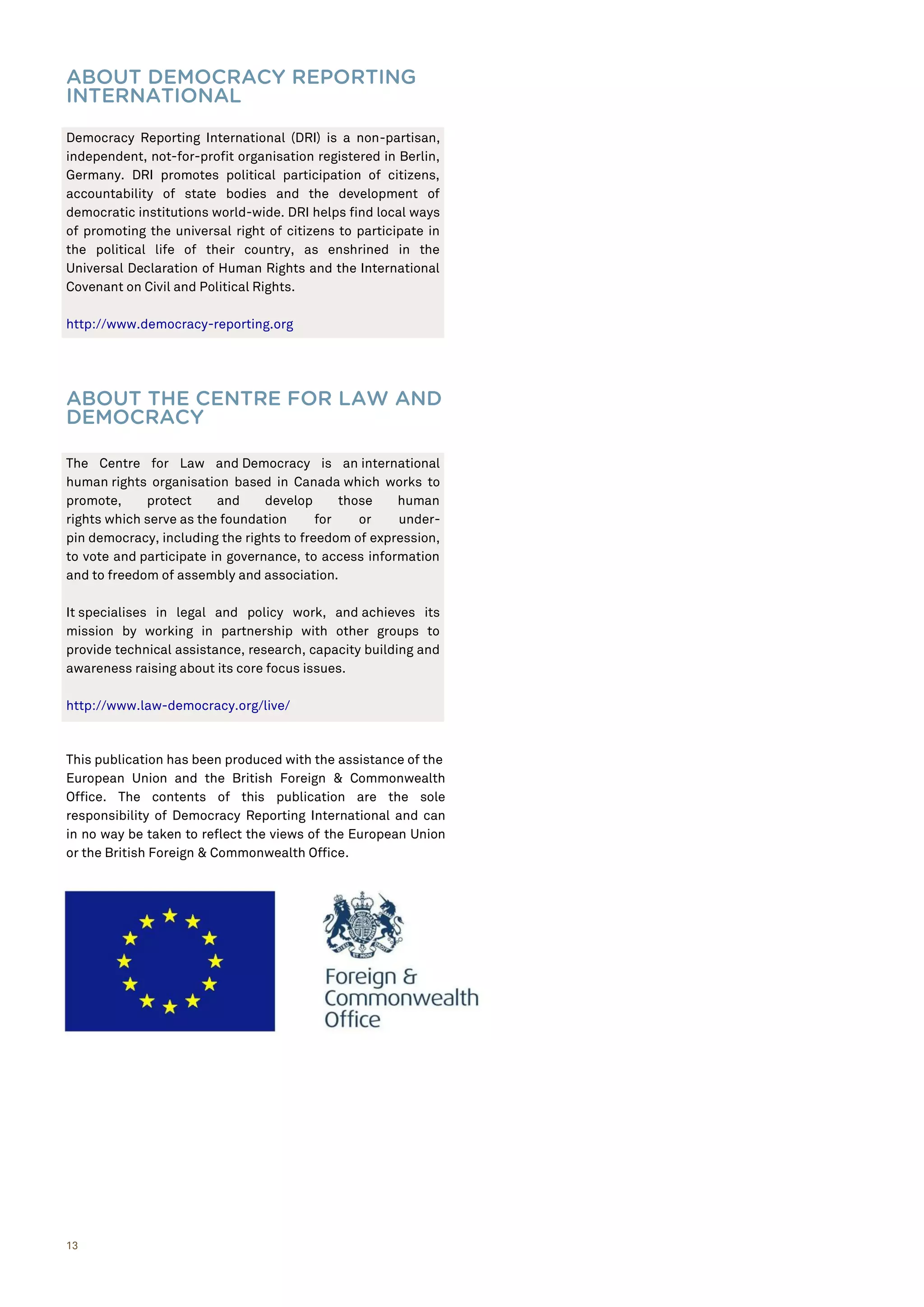 13
ABOUT DEMOCRACY REPORTING
INTERNATIONAL
ABOUT THE CENTRE FOR LAW AND
DEMOCRACY
This publication has been produced with the assistance of the
European Union and the British Foreign & Commonwealth
Office. The contents of this publication are the sole
responsibility of Democracy Reporting International and can
in no way be taken to reflect the views of the European Union
or the British Foreign & Commonwealth Office.
Democracy Reporting International (DRI) is a non-partisan,
independent, not-for-profit organisation registered in Berlin,
Germany. DRI promotes political participation of citizens,
accountability of state bodies and the development of
democratic institutions world-wide. DRI helps find local ways
of promoting the universal right of citizens to participate in
the political life of their country, as enshrined in the
Universal Declaration of Human Rights and the International
Covenant on Civil and Political Rights.
http://www.democracy-reporting.org
The Centre for Law and Democracy is an international
human rights organisation based in Canada which works to
promote, protect and develop those human
rights which serve as the foundation for or under-
pin democracy, including the rights to freedom of expression,
to vote and participate in governance, to access information
and to freedom of assembly and association.
It specialises in legal and policy work, and achieves its
mission by working in partnership with other groups to
provide technical assistance, research, capacity building and
awareness raising about its core focus issues.
http://www.law-democracy.org/live/
 