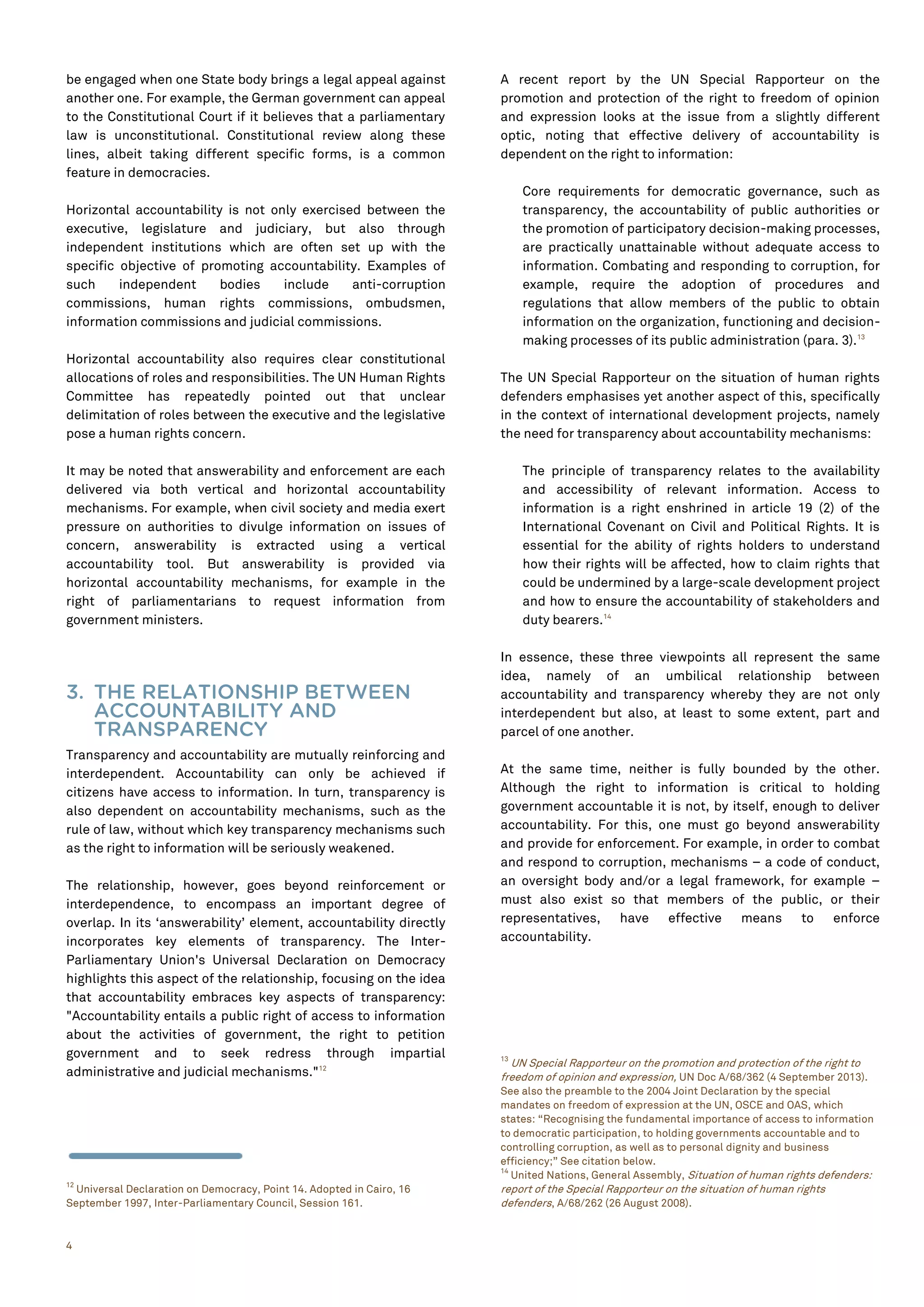 4
be engaged when one State body brings a legal appeal against
another one. For example, the German government can appeal
to the Constitutional Court if it believes that a parliamentary
law is unconstitutional. Constitutional review along these
lines, albeit taking different specific forms, is a common
feature in democracies.
Horizontal accountability is not only exercised between the
executive, legislature and judiciary, but also through
independent institutions which are often set up with the
specific objective of promoting accountability. Examples of
such independent bodies include anti-corruption
commissions, human rights commissions, ombudsmen,
information commissions and judicial commissions.
Horizontal accountability also requires clear constitutional
allocations of roles and responsibilities. The UN Human Rights
Committee has repeatedly pointed out that unclear
delimitation of roles between the executive and the legislative
pose a human rights concern.
It may be noted that answerability and enforcement are each
delivered via both vertical and horizontal accountability
mechanisms. For example, when civil society and media exert
pressure on authorities to divulge information on issues of
concern, answerability is extracted using a vertical
accountability tool. But answerability is provided via
horizontal accountability mechanisms, for example in the
right of parliamentarians to request information from
government ministers.
3. THE RELATIONSHIP BETWEEN
ACCOUNTABILITY AND
TRANSPARENCY
Transparency and accountability are mutually reinforcing and
interdependent. Accountability can only be achieved if
citizens have access to information. In turn, transparency is
also dependent on accountability mechanisms, such as the
rule of law, without which key transparency mechanisms such
as the right to information will be seriously weakened.
The relationship, however, goes beyond reinforcement or
interdependence, to encompass an important degree of
overlap. In its ‘answerability’ element, accountability directly
incorporates key elements of transparency. The Inter-
Parliamentary Union's Universal Declaration on Democracy
highlights this aspect of the relationship, focusing on the idea
that accountability embraces key aspects of transparency:
"Accountability entails a public right of access to information
about the activities of government, the right to petition
government and to seek redress through impartial
administrative and judicial mechanisms."12
12
Universal Declaration on Democracy, Point 14. Adopted in Cairo, 16
September 1997, Inter-Parliamentary Council, Session 161.
A recent report by the UN Special Rapporteur on the
promotion and protection of the right to freedom of opinion
and expression looks at the issue from a slightly different
optic, noting that effective delivery of accountability is
dependent on the right to information:
Core requirements for democratic governance, such as
transparency, the accountability of public authorities or
the promotion of participatory decision-making processes,
are practically unattainable without adequate access to
information. Combating and responding to corruption, for
example, require the adoption of procedures and
regulations that allow members of the public to obtain
information on the organization, functioning and decision-
making processes of its public administration (para. 3).13
The UN Special Rapporteur on the situation of human rights
defenders emphasises yet another aspect of this, specifically
in the context of international development projects, namely
the need for transparency about accountability mechanisms:
The principle of transparency relates to the availability
and accessibility of relevant information. Access to
information is a right enshrined in article 19 (2) of the
International Covenant on Civil and Political Rights. It is
essential for the ability of rights holders to understand
how their rights will be affected, how to claim rights that
could be undermined by a large-scale development project
and how to ensure the accountability of stakeholders and
duty bearers.14
In essence, these three viewpoints all represent the same
idea, namely of an umbilical relationship between
accountability and transparency whereby they are not only
interdependent but also, at least to some extent, part and
parcel of one another.
At the same time, neither is fully bounded by the other.
Although the right to information is critical to holding
government accountable it is not, by itself, enough to deliver
accountability. For this, one must go beyond answerability
and provide for enforcement. For example, in order to combat
and respond to corruption, mechanisms – a code of conduct,
an oversight body and/or a legal framework, for example –
must also exist so that members of the public, or their
representatives, have effective means to enforce
accountability.
13
UN Special Rapporteur on the promotion and protection of the right to
freedom of opinion and expression, UN Doc A/68/362 (4 September 2013).
See also the preamble to the 2004 Joint Declaration by the special
mandates on freedom of expression at the UN, OSCE and OAS, which
states: “Recognising the fundamental importance of access to information
to democratic participation, to holding governments accountable and to
controlling corruption, as well as to personal dignity and business
efficiency;” See citation below.
14
United Nations, General Assembly, Situation of human rights defenders:
report of the Special Rapporteur on the situation of human rights
defenders, A/68/262 (26 August 2008).
 