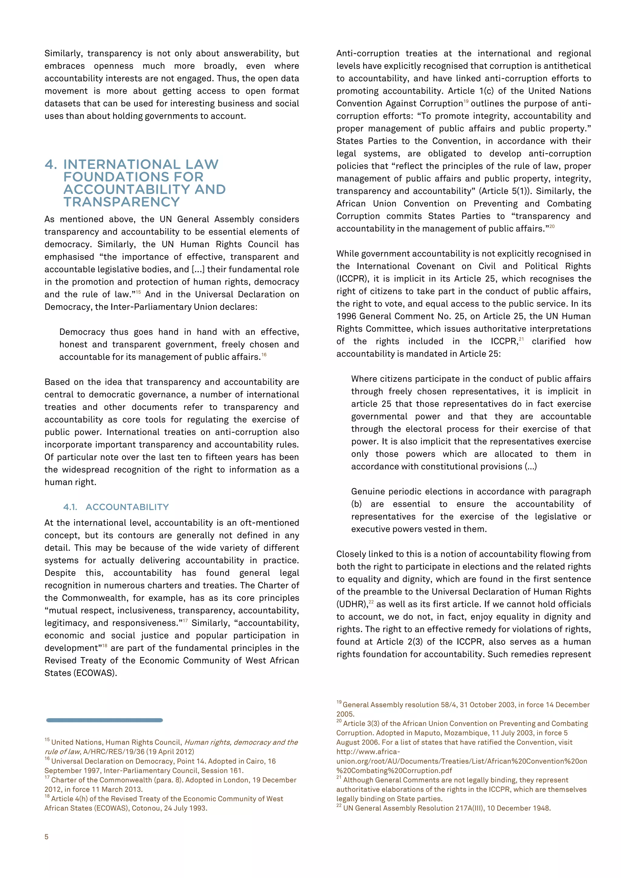 5
Similarly, transparency is not only about answerability, but
embraces openness much more broadly, even where
accountability interests are not engaged. Thus, the open data
movement is more about getting access to open format
datasets that can be used for interesting business and social
uses than about holding governments to account.
4. INTERNATIONAL LAW
FOUNDATIONS FOR
ACCOUNTABILITY AND
TRANSPARENCY
As mentioned above, the UN General Assembly considers
transparency and accountability to be essential elements of
democracy. Similarly, the UN Human Rights Council has
emphasised “the importance of effective, transparent and
accountable legislative bodies, and [...] their fundamental role
in the promotion and protection of human rights, democracy
and the rule of law.”15
And in the Universal Declaration on
Democracy, the Inter-Parliamentary Union declares:
Democracy thus goes hand in hand with an effective,
honest and transparent government, freely chosen and
accountable for its management of public affairs.16
Based on the idea that transparency and accountability are
central to democratic governance, a number of international
treaties and other documents refer to transparency and
accountability as core tools for regulating the exercise of
public power. International treaties on anti-corruption also
incorporate important transparency and accountability rules.
Of particular note over the last ten to fifteen years has been
the widespread recognition of the right to information as a
human right.
4.1. ACCOUNTABILITY
At the international level, accountability is an oft-mentioned
concept, but its contours are generally not defined in any
detail. This may be because of the wide variety of different
systems for actually delivering accountability in practice.
Despite this, accountability has found general legal
recognition in numerous charters and treaties. The Charter of
the Commonwealth, for example, has as its core principles
“mutual respect, inclusiveness, transparency, accountability,
legitimacy, and responsiveness.”17
Similarly, “accountability,
economic and social justice and popular participation in
development”18
are part of the fundamental principles in the
Revised Treaty of the Economic Community of West African
States (ECOWAS).
15
United Nations, Human Rights Council, Human rights, democracy and the
rule of law, A/HRC/RES/19/36 (19 April 2012)
16
Universal Declaration on Democracy, Point 14. Adopted in Cairo, 16
September 1997, Inter-Parliamentary Council, Session 161.
17
Charter of the Commonwealth (para. 8). Adopted in London, 19 December
2012, in force 11 March 2013.
18
Article 4(h) of the Revised Treaty of the Economic Community of West
African States (ECOWAS), Cotonou, 24 July 1993.
Anti-corruption treaties at the international and regional
levels have explicitly recognised that corruption is antithetical
to accountability, and have linked anti-corruption efforts to
promoting accountability. Article 1(c) of the United Nations
Convention Against Corruption19
outlines the purpose of anti-
corruption efforts: “To promote integrity, accountability and
proper management of public affairs and public property.”
States Parties to the Convention, in accordance with their
legal systems, are obligated to develop anti-corruption
policies that “reflect the principles of the rule of law, proper
management of public affairs and public property, integrity,
transparency and accountability” (Article 5(1)). Similarly, the
African Union Convention on Preventing and Combating
Corruption commits States Parties to “transparency and
accountability in the management of public affairs.”20
While government accountability is not explicitly recognised in
the International Covenant on Civil and Political Rights
(ICCPR), it is implicit in its Article 25, which recognises the
right of citizens to take part in the conduct of public affairs,
the right to vote, and equal access to the public service. In its
1996 General Comment No. 25, on Article 25, the UN Human
Rights Committee, which issues authoritative interpretations
of the rights included in the ICCPR,21
clarified how
accountability is mandated in Article 25:
Where citizens participate in the conduct of public affairs
through freely chosen representatives, it is implicit in
article 25 that those representatives do in fact exercise
governmental power and that they are accountable
through the electoral process for their exercise of that
power. It is also implicit that the representatives exercise
only those powers which are allocated to them in
accordance with constitutional provisions (…)
Genuine periodic elections in accordance with paragraph
(b) are essential to ensure the accountability of
representatives for the exercise of the legislative or
executive powers vested in them.
Closely linked to this is a notion of accountability flowing from
both the right to participate in elections and the related rights
to equality and dignity, which are found in the first sentence
of the preamble to the Universal Declaration of Human Rights
(UDHR),22
as well as its first article. If we cannot hold officials
to account, we do not, in fact, enjoy equality in dignity and
rights. The right to an effective remedy for violations of rights,
found at Article 2(3) of the ICCPR, also serves as a human
rights foundation for accountability. Such remedies represent
19
General Assembly resolution 58/4, 31 October 2003, in force 14 December
2005.
20
Article 3(3) of the African Union Convention on Preventing and Combating
Corruption. Adopted in Maputo, Mozambique, 11 July 2003, in force 5
August 2006. For a list of states that have ratified the Convention, visit
http://www.africa-
union.org/root/AU/Documents/Treaties/List/African%20Convention%20on
%20Combating%20Corruption.pdf
21
Although General Comments are not legally binding, they represent
authoritative elaborations of the rights in the ICCPR, which are themselves
legally binding on State parties.
22
UN General Assembly Resolution 217A(III), 10 December 1948.
 