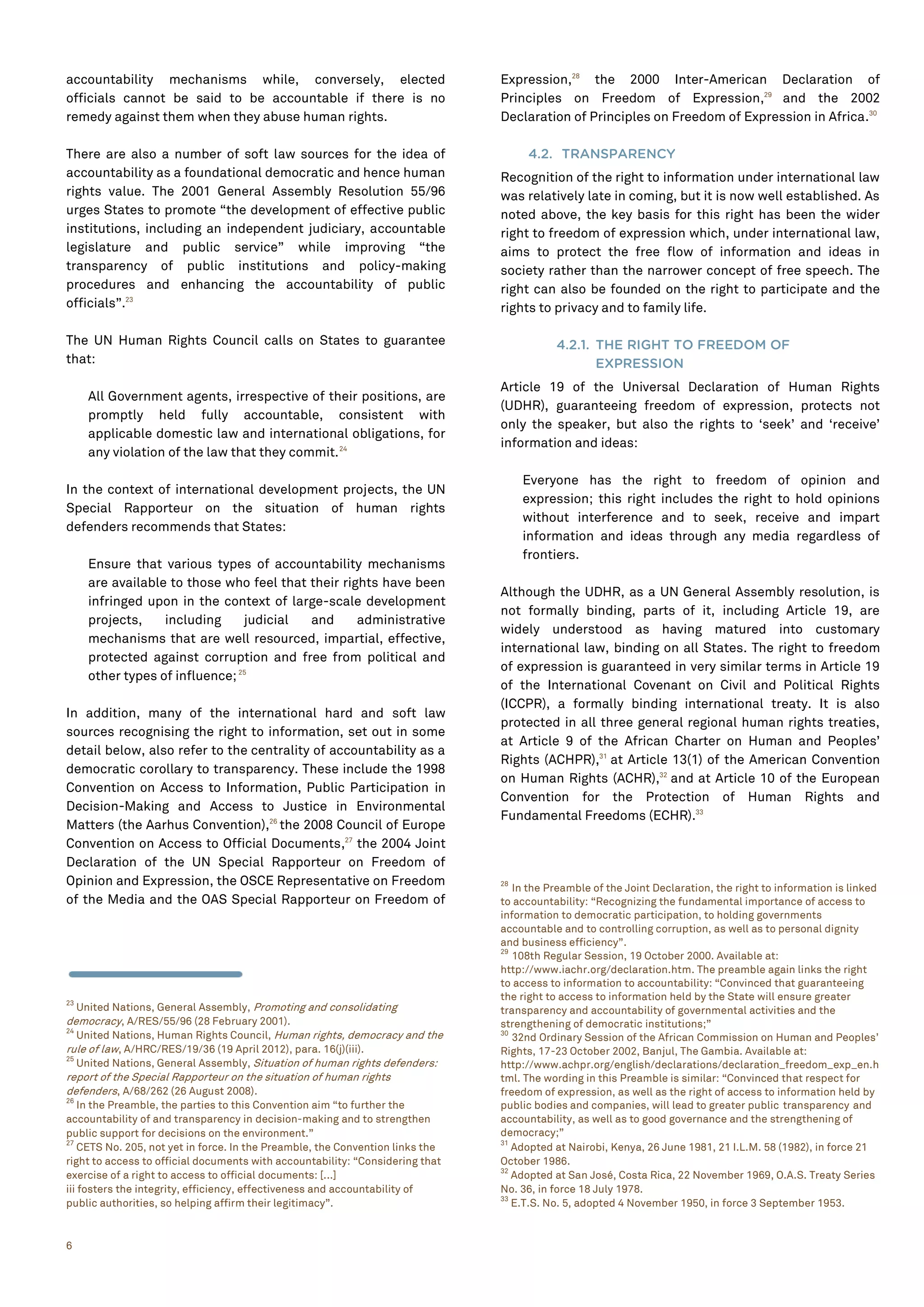 6
accountability mechanisms while, conversely, elected
officials cannot be said to be accountable if there is no
remedy against them when they abuse human rights.
There are also a number of soft law sources for the idea of
accountability as a foundational democratic and hence human
rights value. The 2001 General Assembly Resolution 55/96
urges States to promote “the development of effective public
institutions, including an independent judiciary, accountable
legislature and public service” while improving “the
transparency of public institutions and policy-making
procedures and enhancing the accountability of public
officials”.23
The UN Human Rights Council calls on States to guarantee
that:
All Government agents, irrespective of their positions, are
promptly held fully accountable, consistent with
applicable domestic law and international obligations, for
any violation of the law that they commit.24
In the context of international development projects, the UN
Special Rapporteur on the situation of human rights
defenders recommends that States:
Ensure that various types of accountability mechanisms
are available to those who feel that their rights have been
infringed upon in the context of large-scale development
projects, including judicial and administrative
mechanisms that are well resourced, impartial, effective,
protected against corruption and free from political and
other types of influence;25
In addition, many of the international hard and soft law
sources recognising the right to information, set out in some
detail below, also refer to the centrality of accountability as a
democratic corollary to transparency. These include the 1998
Convention on Access to Information, Public Participation in
Decision-Making and Access to Justice in Environmental
Matters (the Aarhus Convention),26
the 2008 Council of Europe
Convention on Access to Official Documents,27
the 2004 Joint
Declaration of the UN Special Rapporteur on Freedom of
Opinion and Expression, the OSCE Representative on Freedom
of the Media and the OAS Special Rapporteur on Freedom of
23
United Nations, General Assembly, Promoting and consolidating
democracy, A/RES/55/96 (28 February 2001).
24
United Nations, Human Rights Council, Human rights, democracy and the
rule of law, A/HRC/RES/19/36 (19 April 2012), para. 16(j)(iii).
25
United Nations, General Assembly, Situation of human rights defenders:
report of the Special Rapporteur on the situation of human rights
defenders, A/68/262 (26 August 2008).
26
In the Preamble, the parties to this Convention aim “to further the
accountability of and transparency in decision-making and to strengthen
public support for decisions on the environment.”
27
CETS No. 205, not yet in force. In the Preamble, the Convention links the
right to access to official documents with accountability: “Considering that
exercise of a right to access to official documents: [...]
iii fosters the integrity, efficiency, effectiveness and accountability of
public authorities, so helping affirm their legitimacy”.
Expression,28
the 2000 Inter-American Declaration of
Principles on Freedom of Expression,29
and the 2002
Declaration of Principles on Freedom of Expression in Africa.30
4.2. TRANSPARENCY
Recognition of the right to information under international law
was relatively late in coming, but it is now well established. As
noted above, the key basis for this right has been the wider
right to freedom of expression which, under international law,
aims to protect the free flow of information and ideas in
society rather than the narrower concept of free speech. The
right can also be founded on the right to participate and the
rights to privacy and to family life.
4.2.1. THE RIGHT TO FREEDOM OF
EXPRESSION
Article 19 of the Universal Declaration of Human Rights
(UDHR), guaranteeing freedom of expression, protects not
only the speaker, but also the rights to ‘seek’ and ‘receive’
information and ideas:
Everyone has the right to freedom of opinion and
expression; this right includes the right to hold opinions
without interference and to seek, receive and impart
information and ideas through any media regardless of
frontiers.
Although the UDHR, as a UN General Assembly resolution, is
not formally binding, parts of it, including Article 19, are
widely understood as having matured into customary
international law, binding on all States. The right to freedom
of expression is guaranteed in very similar terms in Article 19
of the International Covenant on Civil and Political Rights
(ICCPR), a formally binding international treaty. It is also
protected in all three general regional human rights treaties,
at Article 9 of the African Charter on Human and Peoples’
Rights (ACHPR),31
at Article 13(1) of the American Convention
on Human Rights (ACHR),32
and at Article 10 of the European
Convention for the Protection of Human Rights and
Fundamental Freedoms (ECHR).33
28
In the Preamble of the Joint Declaration, the right to information is linked
to accountability: “Recognizing the fundamental importance of access to
information to democratic participation, to holding governments
accountable and to controlling corruption, as well as to personal dignity
and business efficiency”.
29
108th Regular Session, 19 October 2000. Available at:
http://www.iachr.org/declaration.htm. The preamble again links the right
to access to information to accountability: “Convinced that guaranteeing
the right to access to information held by the State will ensure greater
transparency and accountability of governmental activities and the
strengthening of democratic institutions;”
30
32nd Ordinary Session of the African Commission on Human and Peoples’
Rights, 17-23 October 2002, Banjul, The Gambia. Available at:
http://www.achpr.org/english/declarations/declaration_freedom_exp_en.h
tml. The wording in this Preamble is similar: “Convinced that respect for
freedom of expression, as well as the right of access to information held by
public bodies and companies, will lead to greater public transparency and
accountability, as well as to good governance and the strengthening of
democracy;”
31
Adopted at Nairobi, Kenya, 26 June 1981, 21 I.L.M. 58 (1982), in force 21
October 1986.
32
Adopted at San José, Costa Rica, 22 November 1969, O.A.S. Treaty Series
No. 36, in force 18 July 1978.
33
E.T.S. No. 5, adopted 4 November 1950, in force 3 September 1953.
 