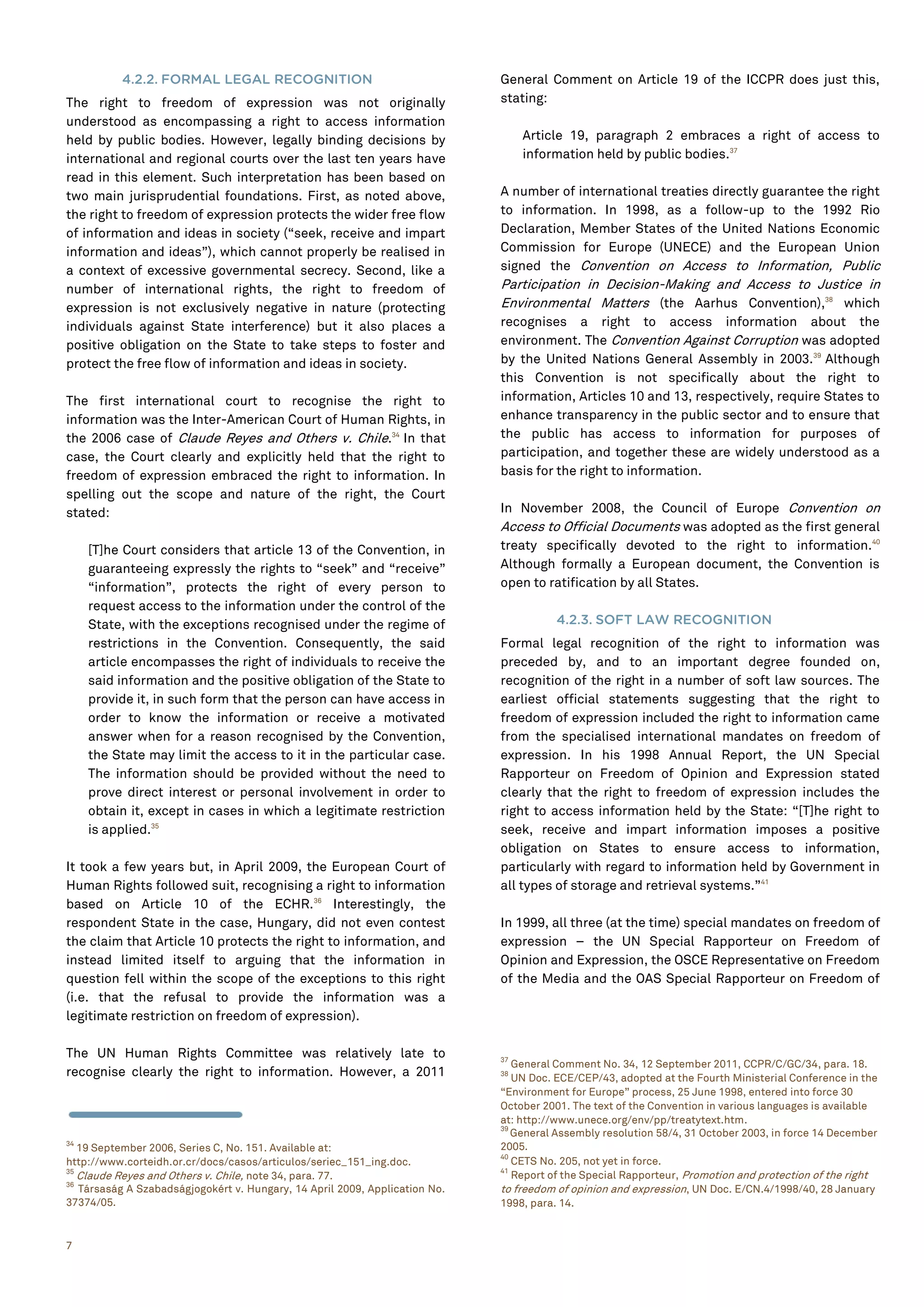 7
4.2.2. FORMAL LEGAL RECOGNITION
The right to freedom of expression was not originally
understood as encompassing a right to access information
held by public bodies. However, legally binding decisions by
international and regional courts over the last ten years have
read in this element. Such interpretation has been based on
two main jurisprudential foundations. First, as noted above,
the right to freedom of expression protects the wider free flow
of information and ideas in society (“seek, receive and impart
information and ideas”), which cannot properly be realised in
a context of excessive governmental secrecy. Second, like a
number of international rights, the right to freedom of
expression is not exclusively negative in nature (protecting
individuals against State interference) but it also places a
positive obligation on the State to take steps to foster and
protect the free flow of information and ideas in society.
The first international court to recognise the right to
information was the Inter-American Court of Human Rights, in
the 2006 case of Claude Reyes and Others v. Chile.34
In that
case, the Court clearly and explicitly held that the right to
freedom of expression embraced the right to information. In
spelling out the scope and nature of the right, the Court
stated:
[T]he Court considers that article 13 of the Convention, in
guaranteeing expressly the rights to “seek” and “receive”
“information”, protects the right of every person to
request access to the information under the control of the
State, with the exceptions recognised under the regime of
restrictions in the Convention. Consequently, the said
article encompasses the right of individuals to receive the
said information and the positive obligation of the State to
provide it, in such form that the person can have access in
order to know the information or receive a motivated
answer when for a reason recognised by the Convention,
the State may limit the access to it in the particular case.
The information should be provided without the need to
prove direct interest or personal involvement in order to
obtain it, except in cases in which a legitimate restriction
is applied.35
It took a few years but, in April 2009, the European Court of
Human Rights followed suit, recognising a right to information
based on Article 10 of the ECHR.36
Interestingly, the
respondent State in the case, Hungary, did not even contest
the claim that Article 10 protects the right to information, and
instead limited itself to arguing that the information in
question fell within the scope of the exceptions to this right
(i.e. that the refusal to provide the information was a
legitimate restriction on freedom of expression).
The UN Human Rights Committee was relatively late to
recognise clearly the right to information. However, a 2011
34
19 September 2006, Series C, No. 151. Available at:
http://www.corteidh.or.cr/docs/casos/articulos/seriec_151_ing.doc.
35
Claude Reyes and Others v. Chile, note 34, para. 77.
36
Társaság A Szabadságjogokért v. Hungary, 14 April 2009, Application No.
37374/05.
General Comment on Article 19 of the ICCPR does just this,
stating:
Article 19, paragraph 2 embraces a right of access to
information held by public bodies.37
A number of international treaties directly guarantee the right
to information. In 1998, as a follow-up to the 1992 Rio
Declaration, Member States of the United Nations Economic
Commission for Europe (UNECE) and the European Union
signed the Convention on Access to Information, Public
Participation in Decision-Making and Access to Justice in
Environmental Matters (the Aarhus Convention),38
which
recognises a right to access information about the
environment. The Convention Against Corruption was adopted
by the United Nations General Assembly in 2003.39
Although
this Convention is not specifically about the right to
information, Articles 10 and 13, respectively, require States to
enhance transparency in the public sector and to ensure that
the public has access to information for purposes of
participation, and together these are widely understood as a
basis for the right to information.
In November 2008, the Council of Europe Convention on
Access to Official Documents was adopted as the first general
treaty specifically devoted to the right to information.40
Although formally a European document, the Convention is
open to ratification by all States.
4.2.3. SOFT LAW RECOGNITION
Formal legal recognition of the right to information was
preceded by, and to an important degree founded on,
recognition of the right in a number of soft law sources. The
earliest official statements suggesting that the right to
freedom of expression included the right to information came
from the specialised international mandates on freedom of
expression. In his 1998 Annual Report, the UN Special
Rapporteur on Freedom of Opinion and Expression stated
clearly that the right to freedom of expression includes the
right to access information held by the State: “[T]he right to
seek, receive and impart information imposes a positive
obligation on States to ensure access to information,
particularly with regard to information held by Government in
all types of storage and retrieval systems.”41
In 1999, all three (at the time) special mandates on freedom of
expression – the UN Special Rapporteur on Freedom of
Opinion and Expression, the OSCE Representative on Freedom
of the Media and the OAS Special Rapporteur on Freedom of
37
General Comment No. 34, 12 September 2011, CCPR/C/GC/34, para. 18.
38
UN Doc. ECE/CEP/43, adopted at the Fourth Ministerial Conference in the
“Environment for Europe” process, 25 June 1998, entered into force 30
October 2001. The text of the Convention in various languages is available
at: http://www.unece.org/env/pp/treatytext.htm.
39
General Assembly resolution 58/4, 31 October 2003, in force 14 December
2005.
40
CETS No. 205, not yet in force.
41
Report of the Special Rapporteur, Promotion and protection of the right
to freedom of opinion and expression, UN Doc. E/CN.4/1998/40, 28 January
1998, para. 14.
 