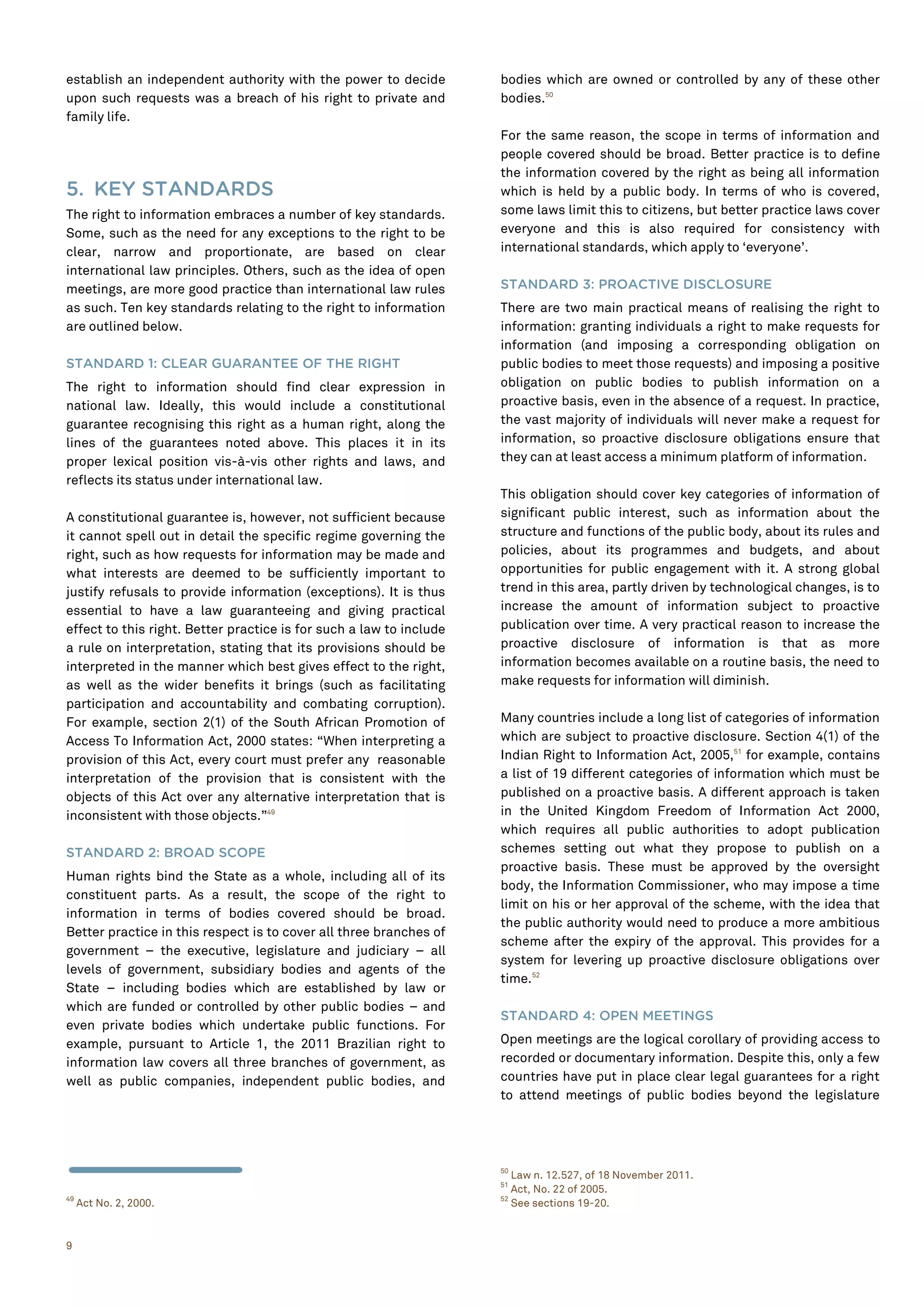 9
establish an independent authority with the power to decide
upon such requests was a breach of his right to private and
family life.
5. KEY STANDARDS
The right to information embraces a number of key standards.
Some, such as the need for any exceptions to the right to be
clear, narrow and proportionate, are based on clear
international law principles. Others, such as the idea of open
meetings, are more good practice than international law rules
as such. Ten key standards relating to the right to information
are outlined below.
STANDARD 1: CLEAR GUARANTEE OF THE RIGHT
The right to information should find clear expression in
national law. Ideally, this would include a constitutional
guarantee recognising this right as a human right, along the
lines of the guarantees noted above. This places it in its
proper lexical position vis-à-vis other rights and laws, and
reflects its status under international law.
A constitutional guarantee is, however, not sufficient because
it cannot spell out in detail the specific regime governing the
right, such as how requests for information may be made and
what interests are deemed to be sufficiently important to
justify refusals to provide information (exceptions). It is thus
essential to have a law guaranteeing and giving practical
effect to this right. Better practice is for such a law to include
a rule on interpretation, stating that its provisions should be
interpreted in the manner which best gives effect to the right,
as well as the wider benefits it brings (such as facilitating
participation and accountability and combating corruption).
For example, section 2(1) of the South African Promotion of
Access To Information Act, 2000 states: “When interpreting a
provision of this Act, every court must prefer any reasonable
interpretation of the provision that is consistent with the
objects of this Act over any alternative interpretation that is
inconsistent with those objects.”49
STANDARD 2: BROAD SCOPE
Human rights bind the State as a whole, including all of its
constituent parts. As a result, the scope of the right to
information in terms of bodies covered should be broad.
Better practice in this respect is to cover all three branches of
government – the executive, legislature and judiciary – all
levels of government, subsidiary bodies and agents of the
State – including bodies which are established by law or
which are funded or controlled by other public bodies – and
even private bodies which undertake public functions. For
example, pursuant to Article 1, the 2011 Brazilian right to
information law covers all three branches of government, as
well as public companies, independent public bodies, and
49
Act No. 2, 2000.
bodies which are owned or controlled by any of these other
bodies.50
For the same reason, the scope in terms of information and
people covered should be broad. Better practice is to define
the information covered by the right as being all information
which is held by a public body. In terms of who is covered,
some laws limit this to citizens, but better practice laws cover
everyone and this is also required for consistency with
international standards, which apply to ‘everyone’.
STANDARD 3: PROACTIVE DISCLOSURE
There are two main practical means of realising the right to
information: granting individuals a right to make requests for
information (and imposing a corresponding obligation on
public bodies to meet those requests) and imposing a positive
obligation on public bodies to publish information on a
proactive basis, even in the absence of a request. In practice,
the vast majority of individuals will never make a request for
information, so proactive disclosure obligations ensure that
they can at least access a minimum platform of information.
This obligation should cover key categories of information of
significant public interest, such as information about the
structure and functions of the public body, about its rules and
policies, about its programmes and budgets, and about
opportunities for public engagement with it. A strong global
trend in this area, partly driven by technological changes, is to
increase the amount of information subject to proactive
publication over time. A very practical reason to increase the
proactive disclosure of information is that as more
information becomes available on a routine basis, the need to
make requests for information will diminish.
Many countries include a long list of categories of information
which are subject to proactive disclosure. Section 4(1) of the
Indian Right to Information Act, 2005,51
for example, contains
a list of 19 different categories of information which must be
published on a proactive basis. A different approach is taken
in the United Kingdom Freedom of Information Act 2000,
which requires all public authorities to adopt publication
schemes setting out what they propose to publish on a
proactive basis. These must be approved by the oversight
body, the Information Commissioner, who may impose a time
limit on his or her approval of the scheme, with the idea that
the public authority would need to produce a more ambitious
scheme after the expiry of the approval. This provides for a
system for levering up proactive disclosure obligations over
time.52
STANDARD 4: OPEN MEETINGS
Open meetings are the logical corollary of providing access to
recorded or documentary information. Despite this, only a few
countries have put in place clear legal guarantees for a right
to attend meetings of public bodies beyond the legislature
50
Law n. 12.527, of 18 November 2011.
51
Act, No. 22 of 2005.
52
See sections 19-20.
 