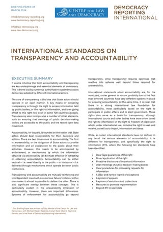 EXECUTIVE SUMMARY
It seems intuitive that both accountability and transparency
are key underpinnings and essential elements of democracy.
This is borne out by numerous authoritative statements about
democracy adopted by different international actors.
The core of transparency is the idea that State actors should
operate in an open manner. A key means of delivering
transparency is through the right to access information held
by public bodies, or the right to information, and laws giving
effect to this right now exist in some 100 countries globally.
Transparency also incorporates a number of other elements,
such as ensuring that meetings of public decision-making
bodies are accessible to the public and the recent open data
movement.
Accountability, for its part, is founded on the notion that State
actors should bear responsibility for their decisions and
actions. There are two dimensions to accountability. The first
is answerability, or the obligation of State actors to provide
information and an explanation to the public about their
activities. However, this needs to be accompanied by
enforcement, or mechanisms by which the information
obtained via answerability can be made effective in extracting
or obtaining accountability. Accountability can be either
vertical – i.e. owed directly to the public – or horizontal – i.e.
delivered through mechanisms which operate between public
institutions.
Transparency and accountability are mutually reinforcing and
interdependent inasmuch as a serious failure to deliver either
one makes it almost impossible to deliver the other. There is
also significant overlap between these concepts. This is
particularly evident in the answerability dimension of
accountability. However, there are important differences.
Systems of enforcement for accountability go beyond
1
This Briefing Paper was written by Toby Mendel of the Centre for Law and
Democracy, with Michael Meyer-Resende, Evelyn Maib-Chatré, Raymond
Serrato, and Irina Stark of Democracy Reporting International.
transparency, while transparency requires openness that
reaches into spheres well beyond those required for
answerability.
International statements about accountability are, for the
most part, rather general in nature, probably due to the fact
that different countries have very different systems in place
for ensuring accountability. At the same time, it is clear that
there is a strong international law foundation for
accountability, most particularly based on the right to
participate in public affairs and to elect government. These
rights also serve as a basis for transparency, although
international courts and other bodies have more often based
the right to information on the right to freedom of expression
which, under international law, includes the right to seek and
receive, as well as to impart, information and ideas.
While, as noted, international standards have not defined in
any detail the various elements of accountability, it is
different for transparency, and specifically the right to
information (RTI), where the following ten standards have
been identified:
 Clear legal guarantees of the right
 Broad application of the right
 Proactive disclosure of important information
 Open meetings of public decision-making bodies
 Clear procedures for processing requests for
information
 A clear and narrow regime of exceptions
 A system of appeals
 A system of sanctions and protections
 Measures to promote implementation
 Beyond RTI to open data
info@democracy-reporting.org
www.democracy-reporting.org
info@law-democracy.org
www.law-democracy.org
BRIEFING PAPER 47
MARCH 2014
INTERNATIONAL STANDARDS ON
TRANSPARENCY AND ACCOUNTABILITY1
 