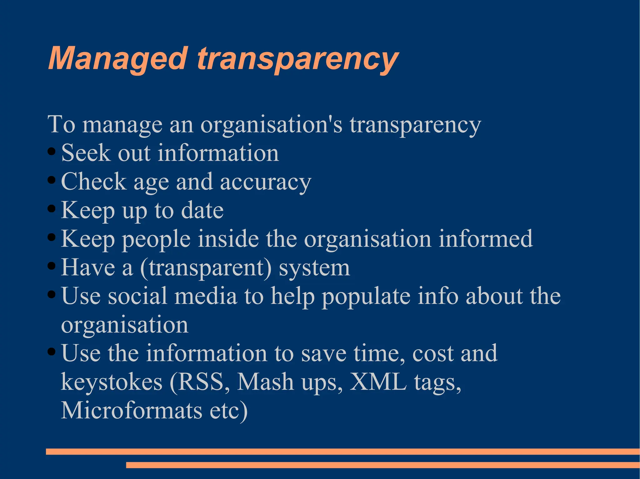 Managed transparency To manage an organisation's transparency Seek out information Check age and accuracy Keep up to date Keep people inside the organisation informed Have a (transparent) system Use social media to help populate info about the organisation Use the information to save time, cost and keystokes (RSS, Mash ups, XML tags, Microformats etc) 