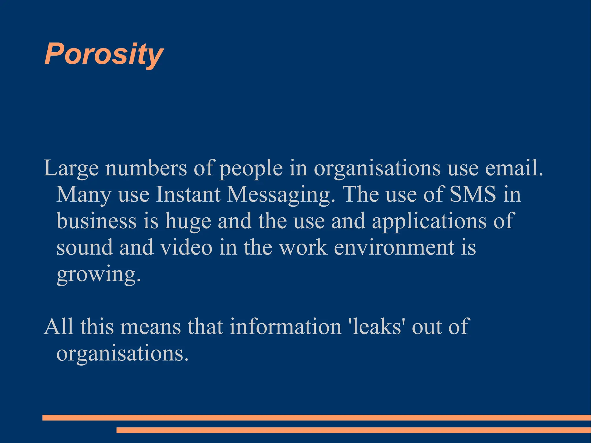 Porosity Large numbers of people in organisations use email. Many use Instant Messaging. The use of SMS in business is huge and the use and applications of sound and video in the work environment is growing. All this means that information 'leaks' out of organisations. 