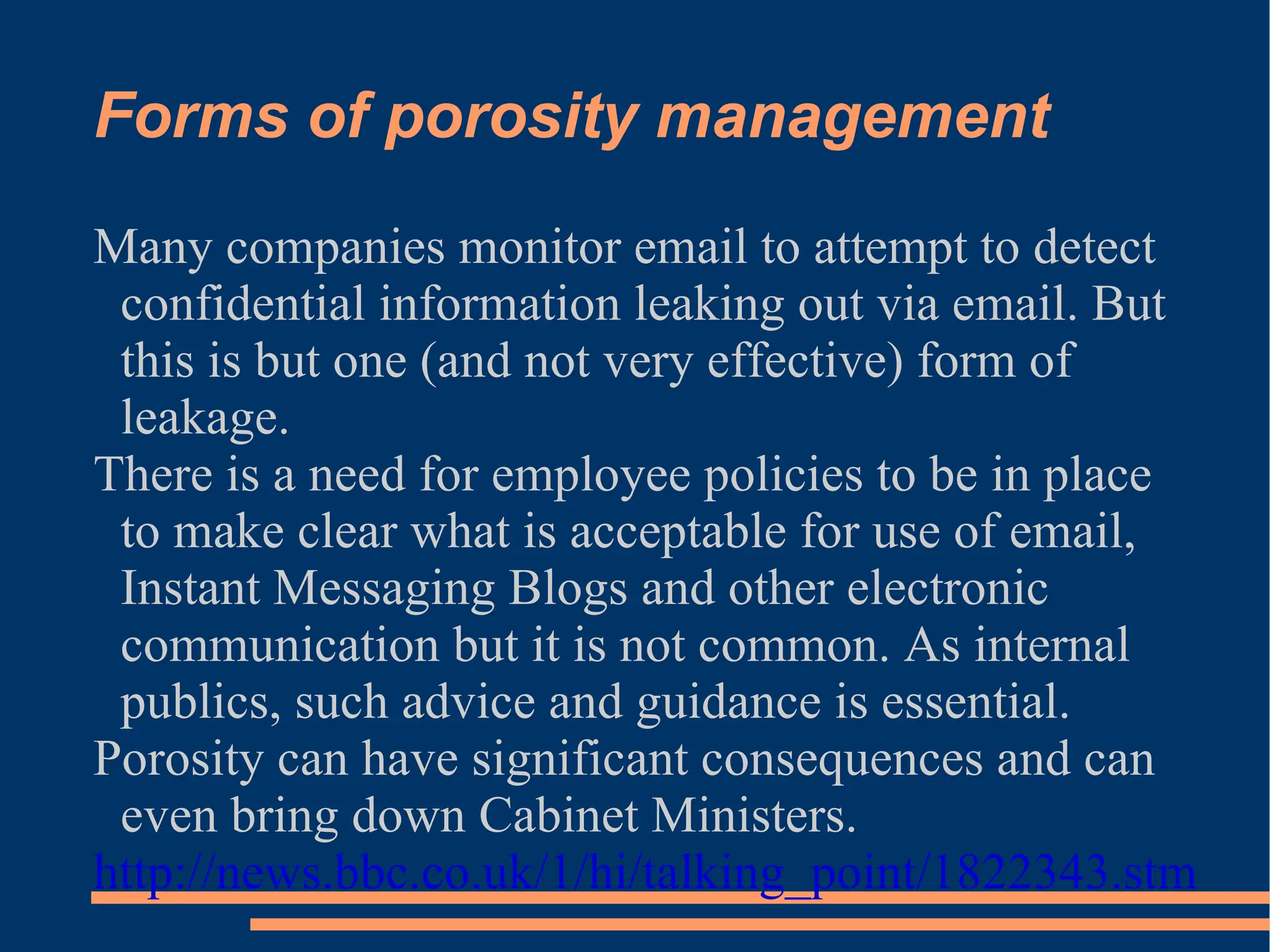 Forms of porosity management Many companies monitor email to attempt to detect confidential information leaking out via email. But this is but one (and not very effective) form of leakage. There is a need for employee policies to be in place to make clear what is acceptable for use of email, Instant Messaging Blogs and other electronic communication but it is not common. As internal publics, such advice and guidance is essential. Porosity can have significant consequences and can even bring down Cabinet Ministers. http://news.bbc.co.uk/1/hi/talking_point/1822343.stm   