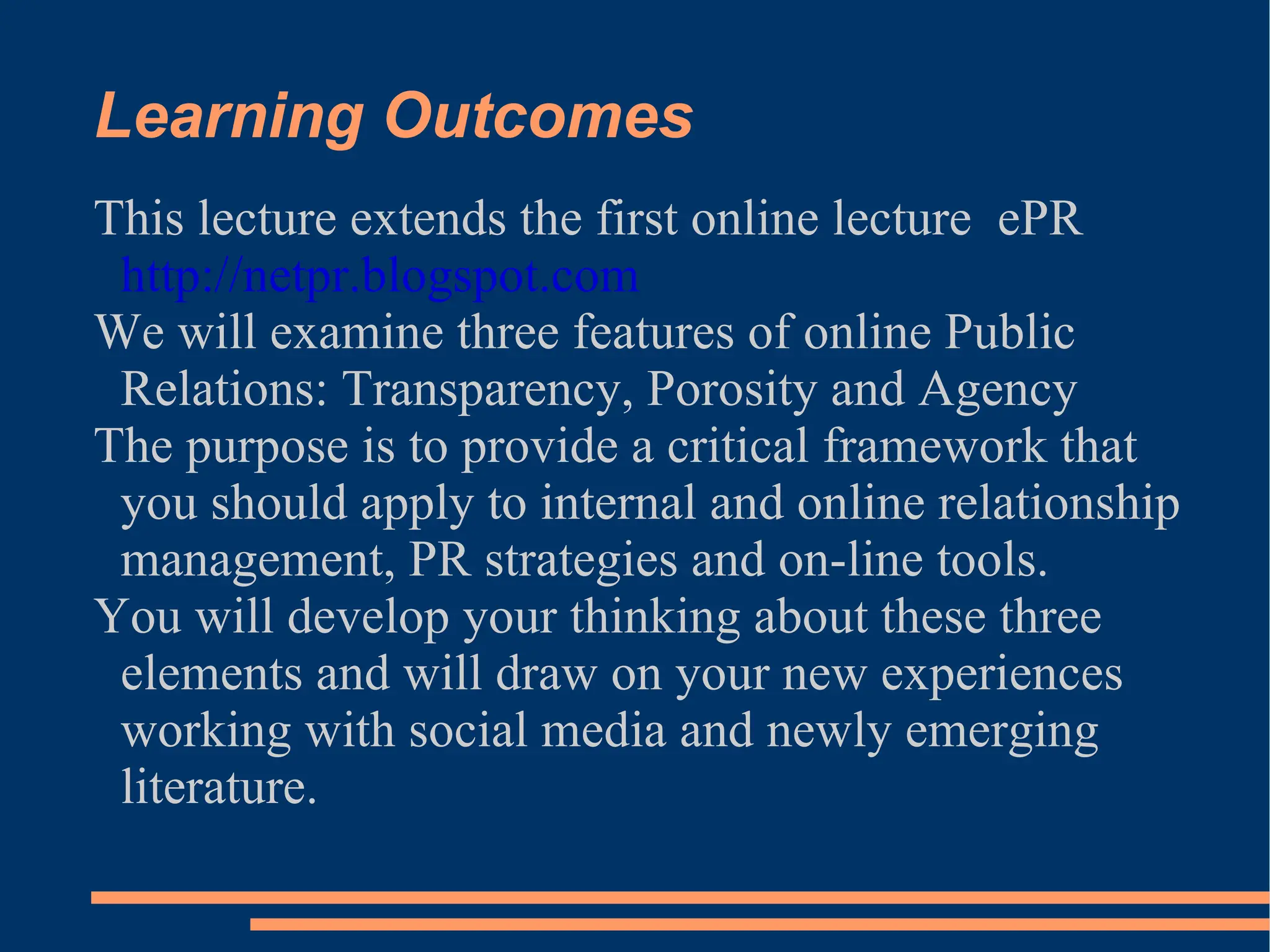 Learning Outcomes This lecture extends the first online lecture  ePR  http://netpr.blogspot.com We will examine three features of online Public Relations: Transparency, Porosity and Agency The purpose is to provide a critical framework that you should apply to internal and online relationship management, PR strategies and on-line tools. You will develop your thinking about these three elements and will draw on your new experiences working with social media and newly emerging literature. 
