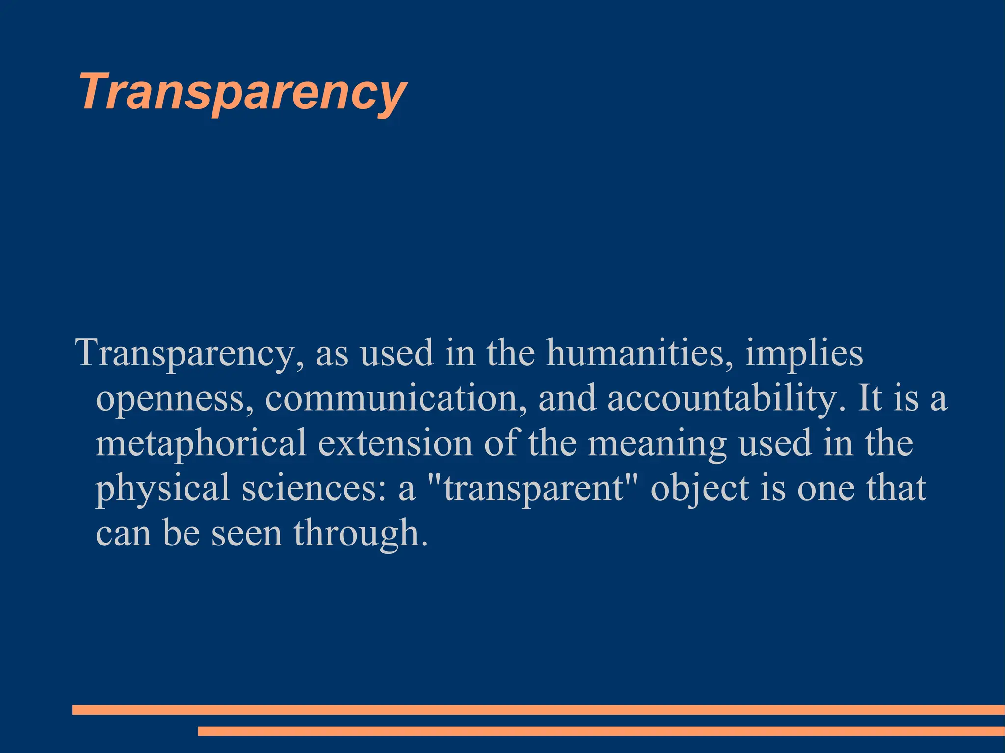 Transparency Transparency, as used in the humanities, implies openness, communication, and accountability. It is a metaphorical extension of the meaning used in the physical sciences: a &quot;transparent&quot; object is one that can be seen through. 