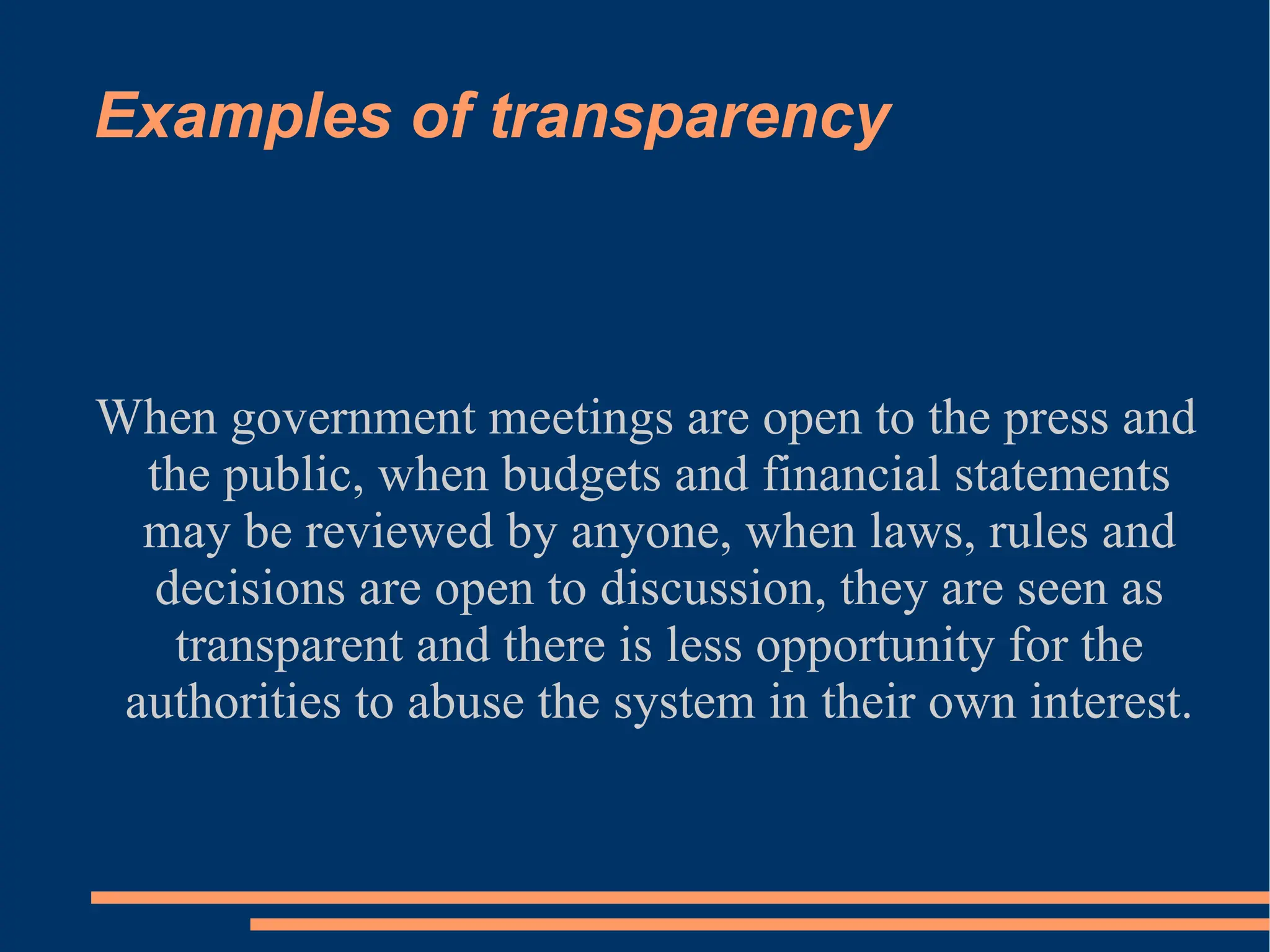 Examples of transparency When government meetings are open to the press and the public, when budgets and financial statements may be reviewed by anyone, when laws, rules and decisions are open to discussion, they are seen as transparent and there is less opportunity for the authorities to abuse the system in their own interest. 