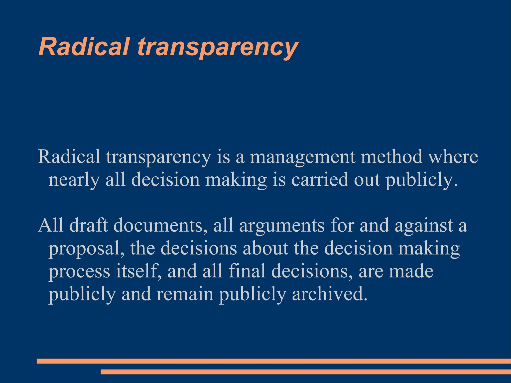 Radical transparency Radical transparency is a management method where nearly all decision making is carried out publicly. All draft documents, all arguments for and against a proposal, the decisions about the decision making process itself, and all final decisions, are made publicly and remain publicly archived. 