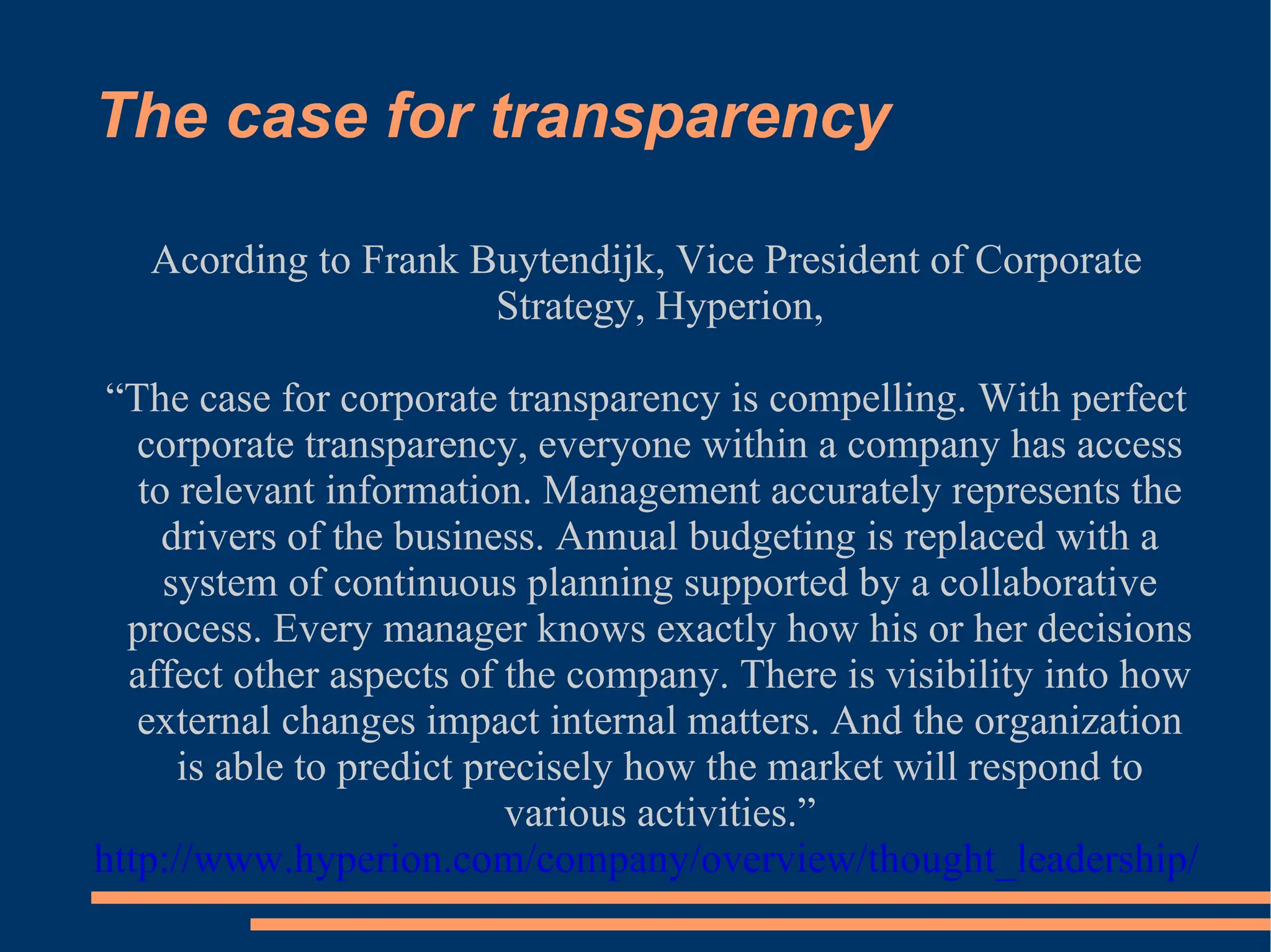 The case for transparency Acording to Frank Buytendijk, Vice President of Corporate Strategy, Hyperion, “ The case for corporate transparency is compelling. With perfect corporate transparency, everyone within a company has access to relevant information. Management accurately represents the drivers of the business. Annual budgeting is replaced with a system of continuous planning supported by a collaborative process. Every manager knows exactly how his or her decisions affect other aspects of the company. There is visibility into how external changes impact internal matters. And the organization is able to predict precisely how the market will respond to various activities.” http://www.hyperion.com/company/overview/thought_leadership/   