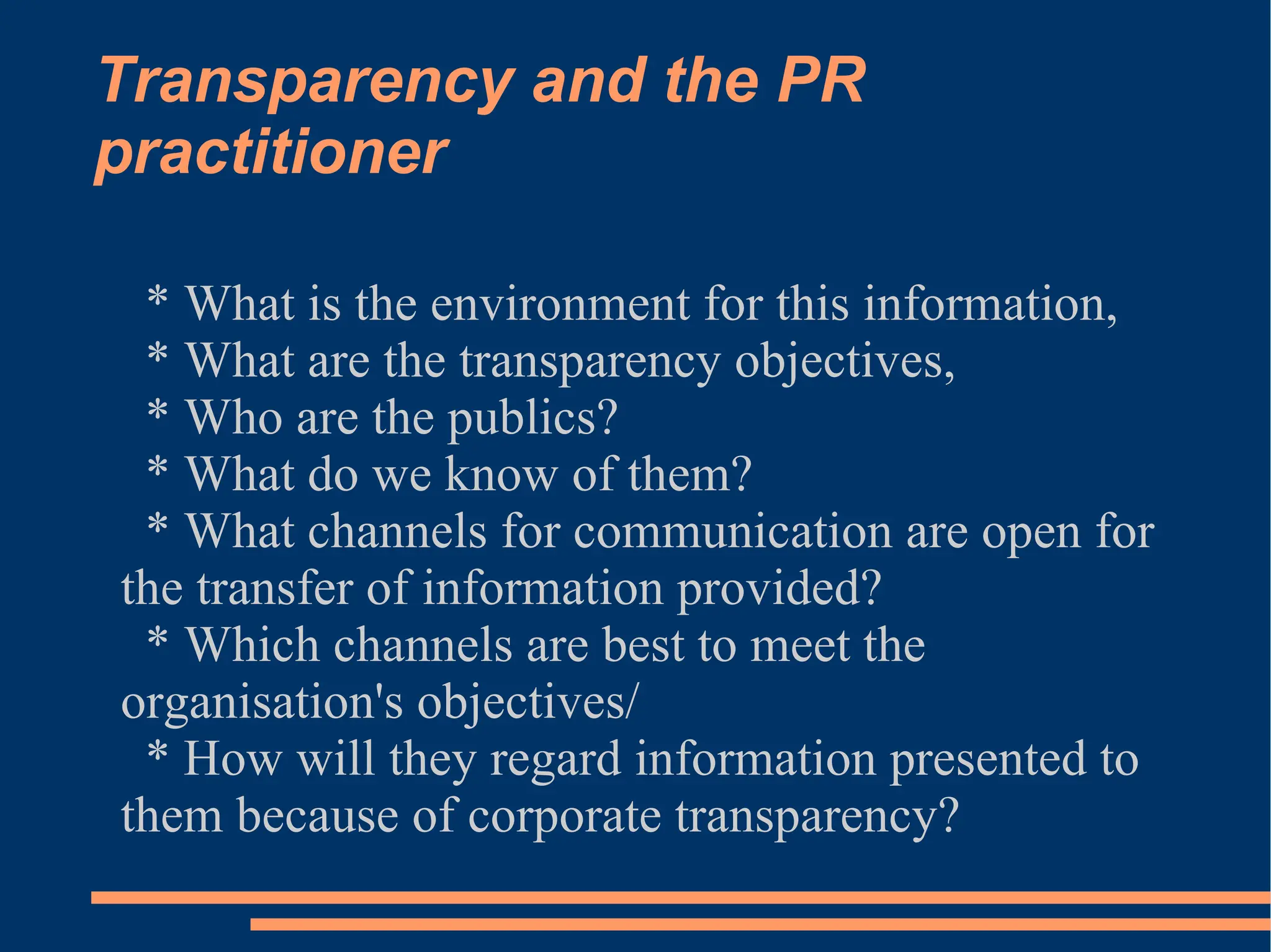 Transparency and the PR practitioner * What is the environment for this information, * What are the transparency objectives, * Who are the publics? * What do we know of them? * What channels for communication are open for the transfer of information provided? * Which channels are best to meet the organisation's objectives/ * How will they regard information presented to them because of corporate transparency? 