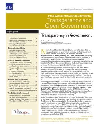 GSA Office of Citizen Services and Communications




                                                                                             Intergovernmental Solutions Newsletter

                                                                                       Transparency and
                                                                                       Open Government
Spring 2009


  Transparency in Government . . . . . . . . . . . . . . . . .1
                                                                                Transparency in Government
  Memorandum for the Heads of Executive                                         By Darlene Meskell
  Departments and Agencies . . . . . . . . . . . . . . . . . .4                 Director, Intergovernmental Solutions
  Recovery.gov Reveals Details                                                  GSA Office of Citizen Services and Communications
  of the Stimulus Spending . . . . . . . . . . . . . . . . . . . .5

Democratization of Data
                                                                                       ewly elected President Barack Obama has taken bold steps to

                                                                                N
  Unfettered Access to Data
  Can Transform Government? . . . . . . . . . . . . . . . . .6                         inaugurate an era of government openness and transparency. In
  Technology as a Game-Changer . . . . . . . . . . . . . .7                            one of his first official acts, the President issued a
  Information as a Public Good . . . . . . . . . . . . . . . .9                 Memorandum on Transparency and Open Government, affirming
  Citizen Views On Transparency . . . . . . . . . . . . . .11                   his commitment to achieving an “unprecedented level of openness in
                                                                                government.” Making known his belief that transparency is a
Practices at Work in Government                                                 fundamental responsibility of a democratic government, he called for the
  Texas Websites Improve Accountability . . . . . .13                           creation of an Open Government Directive that would require agencies
  Georgia’s Commitment to Customer                                              to reveal their inner workings and make their data public.
  Service and Good Government . . . . . . . . . . . . . .15
  Transparency 2.0 . . . . . . . . . . . . . . . . . . . . . . . . . . .16      A commitment to government accountability is at the heart of this
  Measuring E-Government 2.0 . . . . . . . . . . . . . . . .17                  message. By allowing citizens to “see through” its workings and
  E-discovery, Transparency                                                     investigate whether or not their leaders and organizations have met
  and Culture Change . . . . . . . . . . . . . . . . . . . . . . . .19          their expectations, the government brings the public into its inner circles
  AGA Opens the Doors of Government                                             and empowers citizens to contribute to decision-making. As citizens
  to the Citizens . . . . . . . . . . . . . . . . . . . . . . . . . . . . .21   gain knowledge and understanding, their trust in government begins to
Shedding Light on Corruption                                                    grow.
  India: Revolutionizing Land Records . . . . . . . . .23                       Providing government data to citizens in a meaningful way will require a
  Fighting Corruption, While Building                                           culture change, away from one where data are stored away for internal
  Energy Security . . . . . . . . . . . . . . . . . . . . . . . . . . . .26     purposes to one that looks broadly at how data can be made accessible
  Through a Glass, Darkly. What do we                                           for re-use by the public. The federal website Recovery.gov Reveals
  mean by transparency in government? . . . . . . .28
                                                                                Details of the Stimulus Spending on the $787 billion American
  Transparency in Government Begins Outside .29
                                                                                Recovery and Reinvestment Act. It will put the data out in useable form
The Collaborative Government                                                    so that people can slice, dice and mash it up to gain meaningful
  Beyond Transparency in Government . . . . . . . . .31
                                                                                information about how government is working.
  Get Ready for Wiki-Government . . . . . . . . . . . . .33                     These data feeds create opportunities to look at government programs
  Building the Digital Public Square . . . . . . . . . . .35                    in new ways that could never have been imagined by the data collectors.
  Open Government Serves Citizens . . . . . . . . . .37                         The District of Columbia’s Apps for Democracy Contest drew upon the
                                                                                public’s imagination to make D.C. data more useful to constituents.
                                                                                Under the leadership of then-CTO Vivek Kundra, the District sponsored
                                                                                a contest seeking creative applications that use D.C. government data.
                                                                                The results were astonishing. The 47 entries submitted to Apps for
                                                                                Democracy within only 30 days “produced more savings for the D.C.
                                                                                government than any other initiative,” according to Kundra, who has
                                                                                since been named federal CIO.
                                                                                                                                                             Continued on next page...
                                                                                The Intergovernmental Solutions Newsletter is produced twice a year by the Intergovernmental
                                                                                Solutions Division, GSA Office of Citizens Services and Communications; Lisa Nelson, Editor.
                                                                                Send comments and suggestions to: lisa.nelson@gsa.gov.
 