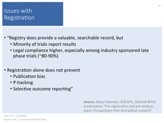 Issues with
Registra(on
• “Registry	does	provide	a	valuable,	searchable	record,	but	
• Minority	of	trials	report	results	
• Legal	compliance	higher,	especially	among	industry	sponsored	late	
phase	trials	(~80-90%)	
• Registra)on	alone	does	not	prevent	
• Publica)on	bias	
• P-hacking	
• Selec)ve	outcome	repor)ng”	
2016-10-17		|		UC	Berkeley	
Alasdair	Cohen		|		Lecture	for	Publich	Health	250B	
36	
Source:	Maya	Petersen,	UCB	SPH,	2016-06	BITSS	
presenta)on	“Pre-registra)on	and	pre-analysis	
plans:	Perspec)ves	from	biomedical	research”	
 
