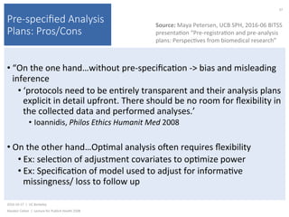 Pre-speciﬁed Analysis
Plans: Pros/Cons
• “On	the	one	hand…without	pre-speciﬁca)on	->	bias	and	misleading	
inference	
• ‘protocols	need	to	be	en)rely	transparent	and	their	analysis	plans	
explicit	in	detail	upfront.	There	should	be	no	room	for	ﬂexibility	in	
the	collected	data	and	performed	analyses.’		
•  Ioannidis,	Philos	Ethics	Humanit	Med	2008	
• On	the	other	hand…Op)mal	analysis	ojen	requires	ﬂexibility	
• Ex:	selec)on	of	adjustment	covariates	to	op)mize	power	
• Ex:	Speciﬁca)on	of	model	used	to	adjust	for	informa)ve	
missingness/	loss	to	follow	up	
2016-10-17		|		UC	Berkeley	
Alasdair	Cohen		|		Lecture	for	Publich	Health	250B	
37	
Source:	Maya	Petersen,	UCB	SPH,	2016-06	BITSS	
presenta)on	“Pre-registra)on	and	pre-analysis	
plans:	Perspec)ves	from	biomedical	research”	
 