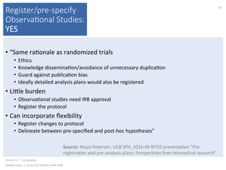 Register/pre-specify
Observa(onal Studies:
YES
• “Same	ra)onale	as	randomized	trials	
•  Ethics	
•  Knowledge	dissemina)on/avoidance	of	unnecessary	duplica)on	
•  Guard	against	publica)on	bias	
•  Ideally	detailed	analysis	plans	would	also	be	registered	
• Likle	burden	
•  Observa)onal	studies	need	IRB	approval	
•  Register	the	protocol	
• Can	incorporate	ﬂexibility	
•  Register	changes	to	protocol	
•  Delineate	between	pre-speciﬁed	and	post-hoc	hypotheses”	
2016-10-17		|		UC	Berkeley	
Alasdair	Cohen		|		Lecture	for	Publich	Health	250B	
40	
Source:	Maya	Petersen,	UCB	SPH,	2016-06	BITSS	presenta)on	“Pre-
registra)on	and	pre-analysis	plans:	Perspec)ves	from	biomedical	research”	
 