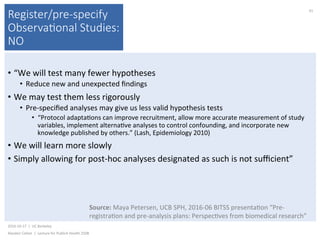 Register/pre-specify
Observa(onal Studies:
NO
•  “We	will	test	many	fewer	hypotheses	
•  Reduce	new	and	unexpected	ﬁndings	
•  We	may	test	them	less	rigorously	
•  Pre-speciﬁed	analyses	may	give	us	less	valid	hypothesis	tests	
•  “Protocol	adapta)ons	can	improve	recruitment,	allow	more	accurate	measurement	of	study	
variables,	implement	alterna)ve	analyses	to	control	confounding,	and	incorporate	new	
knowledge	published	by	others.”	(Lash,	Epidemiology	2010)	
•  We	will	learn	more	slowly	
•  Simply	allowing	for	post-hoc	analyses	designated	as	such	is	not	suﬃcient”	
2016-10-17		|		UC	Berkeley	
Alasdair	Cohen		|		Lecture	for	Publich	Health	250B	
41	
Source:	Maya	Petersen,	UCB	SPH,	2016-06	BITSS	presenta)on	“Pre-
registra)on	and	pre-analysis	plans:	Perspec)ves	from	biomedical	research”	
 