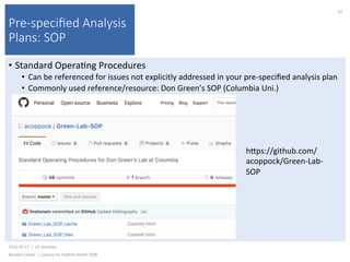 Pre-speciﬁed Analysis
Plans: SOP
•  Standard	Opera)ng	Procedures	
•  Can	be	referenced	for	issues	not	explicitly	addressed	in	your	pre-speciﬁed	analysis	plan	
•  Commonly	used	reference/resource:	Don	Green’s	SOP	(Columbia	Uni.)	
2016-10-17		|		UC	Berkeley	
Alasdair	Cohen		|		Lecture	for	Publich	Health	250B	
42	
hkps://github.com/
acoppock/Green-Lab-
SOP	
 
