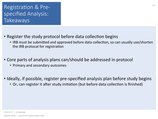 Registra(on & Pre-
speciﬁed Analysis:
Takeaways
• Register	the	study	protocol	before	data	collec)on	begins	
•  IRB	must	be	submiked	and	approved	before	data	collec)on,	so	can	usually	use/shorten	
the	IRB	protocol	for	registra)on	
• Core	parts	of	analysis	plans	can/should	be	addressed	in	protocol	
•  Primary	and	secondary	outcomes	
• Ideally,	if	possible,	register	pre-speciﬁed	analysis	plan	before	study	begins	
•  Or,	can	register	it	ajer	study	ini)a)on	(but	before	data	collec)on	is	ﬁnished)	
2016-10-17		|		UC	Berkeley	
Alasdair	Cohen		|		Lecture	for	Publich	Health	250B	
43	
 