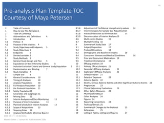 Pre-analysis Plan Template TOC
Courtesy of Maya Petersen
2016-10-17		|		UC	Berkeley	
Alasdair	Cohen		|		Lecture	for	Publich	Health	250B	
45	
2 	Table	of	Contents	
1 	How	to	Use	This	Template	1	
2 	Table	of	Contents	2	
3 	Abbrevia)ons	and	Deﬁni)ons 	4	
4 	Introduc)on 	4	
4.1 	Preface 	4	
4.2 	Purpose	of	the	analyses 	4	
5 	Study	Objec)ves	and	Endpoints 	5	
5.1 	Study	Objec)ves 	5	
5.2 	Endpoints 	5	
5.3 	Derived	variables	5	
6 	Study	Methods 	5	
6.1 	General	Study	Design	and	Plan 	5	
6.2 	Equivalence	or	Non-Inferiority	Studies 	6	
6.3 	Inclusion-Exclusion	Criteria	and	General	Study	Popula)on 	7	
6.4 	Randomisa)on	and	Blinding 	7	
6.5 	Study	Variables 	7	
7 	Sample	Size 	9	
8 	General	Considera)ons 	10	
8.1 	Timing	of	Analyses 	10	
8.2 	Analysis	Popula)ons 	10	
8.2.1 	Full	Analysis	Popula)on 	10	
8.2.2 	Per	Protocol	Popula)on 	11	
8.2.3 	Safety	Popula)on	11	
8.3 	Covariates	and	Subgroups	11	
8.4 	Missing	Data 	12	
8.5 	Interim	Analyses	and	Data	Monitoring 	13	
8.5.1 	Purpose	of	Interim	Analyses 	13	
8.5.2 	Planned	Schedule	of	Interim	Analyses 	13	
8.5.3 	Scope	of	Adapta)ons 	13	
8.5.4 	Stopping	Rules 	13	
8.5.5 	Analysis	Methods	to	Minimise	Bias	14	
8.5.6 	Adjustment	of	Conﬁdence	Intervals	and	p-values 	14	
8.5.7 	Interim	Analysis	for	Sample	Size	Adjustment	14	
8.5.8 	Prac)cal	Measures	to	Minimise	Bias 	15	
8.5.9 	Documenta)on	of	Interim	Analyses	15	
8.6 	Mul)-centre	Studies 	15	
8.7 	Mul)ple	Tes)ng 	16	
9 	Summary	of	Study	Data 	17	
9.1 	Subject	Disposi)on 	17	
9.2 	Protocol	Devia)ons 	18	
9.3 	Demographic	and	Baseline	Variables 	18	
9.4 	Concurrent	Illnesses	and	Medical	Condi)ons 	18	
9.5 	Prior	and	Concurrent	Medica)ons 	19	
9.6 	Treatment	Compliance 	19	
10 	Eﬃcacy	Analyses	19	
10.1 	Primary	Eﬃcacy	Analysis 	21	
10.2 	Secondary	Eﬃcacy	Analyses 	21	
10.3 	Exploratory	Eﬃcacy	Analyses 	21	
11 	Safety	Analyses 	21	
11.1 	Extent	of	Exposure 	22	
11.2 	Adverse	Events 	22	
11.3 	Deaths,	Serious	Adverse	Events	and	other	Signiﬁcant	Adverse	Events 	22	
11.4 	Pregnancies 	23	
11.5 	Clinical	Laboratory	Evalua)ons 	23	
11.6 	Other	Safety	Measures 	23	
12 	Pharmacokine)cs	23	
13 	Other	Analyses 	24	
14 	Figures 	24	
15 	Repor)ng	Conven)ons 	24	
16 	Technical	Details 	25	
17 	Summary	of	Changes	to	the	Protocol 	25	
18 	References 	25	
19 	Lis)ng	of	Tables,	Lis)ngs	and	Figures 	27	
 