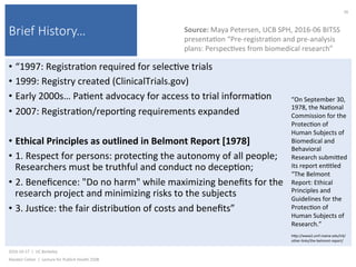 Brief History…
•  “1997:	Registra)on	required	for	selec)ve	trials	
•  1999:	Registry	created	(ClinicalTrials.gov)	
•  Early	2000s…	Pa)ent	advocacy	for	access	to	trial	informa)on	
•  2007:	Registra)on/repor)ng	requirements	expanded	
•  Ethical	Principles	as	outlined	in	Belmont	Report	[1978]	
•  1.	Respect	for	persons:	protec)ng	the	autonomy	of	all	people;	
Researchers	must	be	truthful	and	conduct	no	decep)on;	
•  2.	Beneﬁcence:	"Do	no	harm"	while	maximizing	beneﬁts	for	the	
research	project	and	minimizing	risks	to	the	subjects	
•  3.	Jus)ce:	the	fair	distribu)on	of	costs	and	beneﬁts”	
2016-10-17		|		UC	Berkeley	
Alasdair	Cohen		|		Lecture	for	Publich	Health	250B	
26	
Source:	Maya	Petersen,	UCB	SPH,	2016-06	BITSS	
presenta)on	“Pre-registra)on	and	pre-analysis	
plans:	Perspec)ves	from	biomedical	research”	
“On	September	30,	
1978,	the	Na)onal	
Commission	for	the	
Protec)on	of	
Human	Subjects	of	
Biomedical	and	
Behavioral	
Research	submiked	
its	report	en)tled	
“The	Belmont	
Report:	Ethical	
Principles	and	
Guidelines	for	the	
Protec)on	of	
Human	Subjects	of	
Research.”	
	
hkp://www2.umf.maine.edu/irb/
other-links/the-belmont-report/	
 