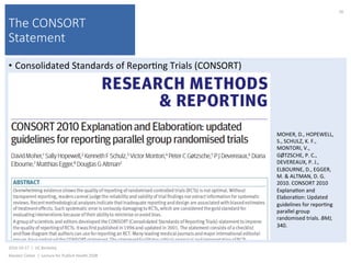 The CONSORT
Statement
•  Consolidated	Standards	of	Repor)ng	Trials	(CONSORT)	
2016-10-17		|		UC	Berkeley	
Alasdair	Cohen		|		Lecture	for	Publich	Health	250B	
50	
MOHER,	D.,	HOPEWELL,	
S.,	SCHULZ,	K.	F.,	
MONTORI,	V.,	
GØTZSCHE,	P.	C.,	
DEVEREAUX,	P.	J.,	
ELBOURNE,	D.,	EGGER,	
M.	&	ALTMAN,	D.	G.	
2010.	CONSORT	2010	
Explana)on	and	
Elabora)on:	Updated	
guidelines	for	repor)ng	
parallel	group	
randomised	trials.	BMJ,	
340.	
 