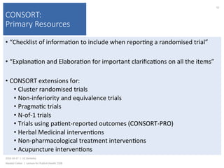 CONSORT:
Primary Resources
• “Checklist	of	informa)on	to	include	when	repor)ng	a	randomised	trial”	
• “Explana)on	and	Elabora)on	for	important	clariﬁca)ons	on	all	the	items”	
• CONSORT	extensions	for:	
• Cluster	randomised	trials	
• Non-inferiority	and	equivalence	trials	
• Pragma)c	trials	
• N-of-1	trials	
• Trials	using	pa)ent-reported	outcomes	(CONSORT-PRO)	
• Herbal	Medicinal	interven)ons	
• Non-pharmacological	treatment	interven)ons	
• Acupuncture	interven)ons	
2016-10-17		|		UC	Berkeley	
Alasdair	Cohen		|		Lecture	for	Publich	Health	250B	
52	
 