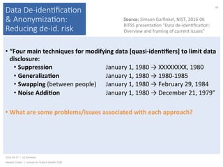 Data De-iden(ﬁca(on
& Anonymiza(on:
Reducing de-id. risk
• “Four	main	techniques	for	modifying	data	[quasi-idenNﬁers]	to	limit	data	
disclosure:	
• Suppression					 	 	 	January	1,	1980	→	XXXXXXXX,	1980	
• GeneralizaNon 	 	 	January	1,	1980	→	1980-1985	
• Swapping	(between	people) 	January	1,	1980	→	February	29,	1984	
• Noise	AddiNon 	 	 	January	1,	1980	→	December	21,	1979”	
• What	are	some	problems/issues	associated	with	each	approach?	
2016-10-17		|		UC	Berkeley	
Alasdair	Cohen		|		Lecture	for	Publich	Health	250B	
69	
Source:	Simson	Garﬁnkel,	NIST,	2016-06	
BITSS	presenta)on	“Data	de-iden)ﬁca)on:	
Overview	and	framing	of	current	issues”	
 