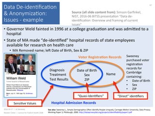 Data De-iden(ﬁca(on
& Anonymiza(on:
Issues - example
•  Governor	Weld	fainted	in	1996	at	a	college	gradua)on	and	was	admiked	to	a	
hospital	
•  State	of	MA	made	“de-iden)ﬁed”	hospital	records	of	state	employees	
available	for	research	on	health	care	
•  MA	Removed	name;	lej	Date	of	Birth,	Sex	&	ZIP	
2016-10-17		|		UC	Berkeley	
Alasdair	Cohen		|		Lecture	for	Publich	Health	250B	
67	
Source	(all	slide	content	from):	Simson	Garﬁnkel,	
NIST,	2016-06	BITSS	presenta)on	“Data	de-
iden)ﬁca)on:	Overview	and	framing	of	current	
issues”	
Sweeney	
purchased	voter	
registra)on	
records	for	
Cambridge	
containing:	
•  Date	of	Birth	
•  Sex	
•  ZIP	
Hospital	Admission	Records	
Date	of	Birth	
Sex	
ZIP	
Name	
Diagnosis	
Treatment	
Test	Results	
“Direct”	iden)ﬁers	“Quasi-Iden)ﬁers”	
Sensi)ve	Values	
Voter	RegistraNon	Records	
See	also:	Sweeney	L.,	Simple	Demographics	Ojen	Iden)fy	People	Uniquely,	Carnegie	Mellon	University,	Data	Privacy	
Working	Paper	3,	Piksburgh,	2000.	hkp://dataprivacylab.org/projects/iden)ﬁability/paper1.pdf		
 