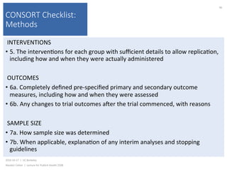 CONSORT Checklist:
Methods
INTERVENTIONS	
•  5.	The	interven)ons	for	each	group	with	suﬃcient	details	to	allow	replica)on,	
including	how	and	when	they	were	actually	administered		
OUTCOMES	
•  6a.	Completely	deﬁned	pre-speciﬁed	primary	and	secondary	outcome	
measures,	including	how	and	when	they	were	assessed	
•  6b.	Any	changes	to	trial	outcomes	ajer	the	trial	commenced,	with	reasons	
SAMPLE	SIZE	
•  7a.	How	sample	size	was	determined	
•  7b.	When	applicable,	explana)on	of	any	interim	analyses	and	stopping	
guidelines	
2016-10-17		|		UC	Berkeley	
Alasdair	Cohen		|		Lecture	for	Publich	Health	250B	
90	
 
