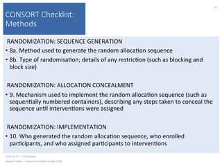 CONSORT Checklist:
Methods
RANDOMIZATION:	SEQUENCE	GENERATION	
•  8a.	Method	used	to	generate	the	random	alloca)on	sequence	
•  8b.	Type	of	randomisa)on;	details	of	any	restric)on	(such	as	blocking	and	
block	size)	
RANDOMIZATION:	ALLOCATION	CONCEALMENT	
•  9.	Mechanism	used	to	implement	the	random	alloca)on	sequence	(such	as	
sequen)ally	numbered	containers),	describing	any	steps	taken	to	conceal	the	
sequence	un)l	interven)ons	were	assigned		
RANDOMIZATION:	IMPLEMENTATION	
•  10.	Who	generated	the	random	alloca)on	sequence,	who	enrolled	
par)cipants,	and	who	assigned	par)cipants	to	interven)ons		
2016-10-17		|		UC	Berkeley	
Alasdair	Cohen		|		Lecture	for	Publich	Health	250B	
91	
 