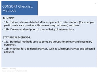 CONSORT Checklist:
Methods
BLINDING	
•  11a.	If	done,	who	was	blinded	ajer	assignment	to	interven)ons	(for	example,	
par)cipants,	care	providers,	those	assessing	outcomes)	and	how	
•  11b.	If	relevant,	descrip)on	of	the	similarity	of	interven)ons	
STATISTICAL	METHODS	
•  12a.	Sta)s)cal	methods	used	to	compare	groups	for	primary	and	secondary	
outcomes	
•  12b.	Methods	for	addi)onal	analyses,	such	as	subgroup	analyses	and	adjusted	
analyses	
2016-10-17		|		UC	Berkeley	
Alasdair	Cohen		|		Lecture	for	Publich	Health	250B	
92	
 