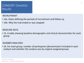 CONSORT Checklist:
Results
RECRUITMENT	
•  14a.	Dates	deﬁning	the	periods	of	recruitment	and	follow-up	
•  14b.	Why	the	trial	ended	or	was	stopped	
	
BASELINE	DATA	
•  15.	A	table	showing	baseline	demographic	and	clinical	characteris)cs	for	each	
group	
NUMBER	ANALYZED	
•  16.	For	each	group,	number	of	par)cipants	(denominator)	included	in	each	
analysis	and	whether	the	analysis	was	by	original	assigned	groups	
2016-10-17		|		UC	Berkeley	
Alasdair	Cohen		|		Lecture	for	Publich	Health	250B	
94	
 